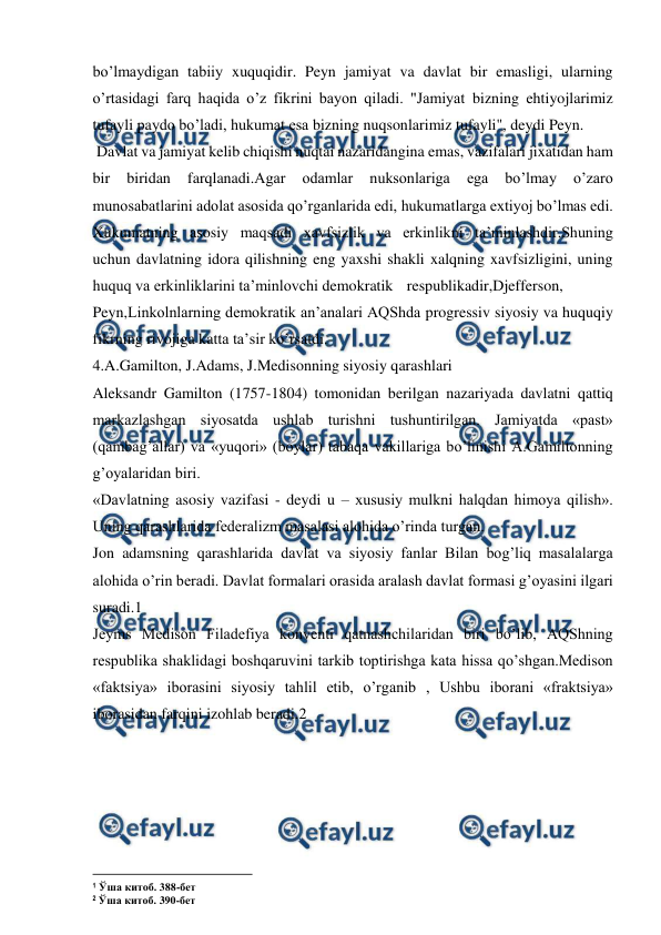 
 
bo’lmaydigan tabiiy xuquqidir. Peyn jamiyat va davlat bir emasligi, ularning 
o’rtasidagi farq haqida o’z fikrini bayon qiladi. "Jamiyat bizning ehtiyojlarimiz 
tufayli paydo bo’ladi, hukumat esa bizning nuqsonlarimiz tufayli", deydi Peyn. 
 Davlat va jamiyat kelib chiqishi nuqtai nazaridangina emas, vazifalari jixatidan ham 
bir 
biridan 
farqlanadi.Agar 
odamlar 
nuksonlariga 
ega 
bo’lmay 
o’zaro 
munosabatlarini adolat asosida qo’rganlarida edi, hukumatlarga extiyoj bo’lmas edi. 
Xukumatning asosiy maqsadi xavfsizlik va erkinlikni ta’minlashdir.Shuning 
uchun davlatning idora qilishning eng yaxshi shakli xalqning xavfsizligini, uning 
huquq va erkinliklarini ta’minlovchi demokratik respublikadir,Djefferson, 
Peyn,Linkolnlarning demokratik an’analari AQShda progressiv siyosiy va huquqiy 
fikrning rivojiga katta ta’sir ko’rsatdi. 
4.A.Gamilton, J.Adams, J.Medisonning siyosiy qarashlari 
Aleksandr Gamilton (1757-1804) tomonidan berilgan nazariyada davlatni qattiq 
markazlashgan siyosatda ushlab turishni tushuntirilgan. Jamiyatda «past» 
(qambag’allar) va «yuqori» (boylar) tabaqa vakillariga bo’linishi A.Gamiltonning 
g’oyalaridan biri. 
«Davlatning asosiy vazifasi - deydi u – xususiy mulkni halqdan himoya qilish». 
Uning qarashlarida federalizm masalasi alohida o’rinda turgan. 
Jon adamsning qarashlarida davlat va siyosiy fanlar Bilan bog’liq masalalarga 
alohida o’rin beradi. Davlat formalari orasida aralash davlat formasi g’oyasini ilgari 
suradi.1 
Jeyms Medison Filadefiya konventi qatnashchilaridan biri bo’lib, AQShning 
respublika shaklidagi boshqaruvini tarkib toptirishga kata hissa qo’shgan.Medison 
«faktsiya» iborasini siyosiy tahlil etib, o’rganib , Ushbu iborani «fraktsiya» 
iborasidan farqini izohlab beradi.2 
 
                                                          
 
1 Ўша китоб. 388-бет 
2 Ўша китоб. 390-бет 
 
