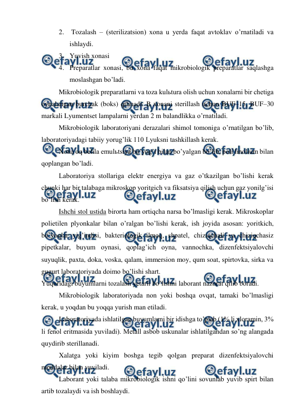  
 
2.  Tozalash – (sterilizatsion) xona u yerda faqat avtoklav o’rnatiladi va 
ishlaydi. 
3. Yuvish xonasi 
4. Preparatlar xonasi, bu xona faqat mikrobiologik preparatlar saqlashga 
moslashgan bo’ladi. 
Mikrobiologik preparatlarni va toza kulьtura olish uchun xonalarni bir chetiga 
oynalangan burchak (boks) qilinadi. B xonani sterillash uchun BUF–15, BUF–30 
markali Lyumentset lampalarni yerdan 2 m balandlikka o’rnatiladi.  
Mikrobiologik laboratoriyani derazalari shimol tomoniga o’rnatilgan bo’lib, 
laboratoriyadagi tabiiy yorug’lik 110 Lyuksni tashkillash kerak. 
Xona oq belila emulьtsiya bo’yog’i bilan bo’yalgan bo’lib, poli linolium bilan 
qoplangan bo’ladi. 
Laboratoriya stollariga elektr energiya va gaz o’tkazilgan bo’lishi kerak 
chunki har bir talabaga mikroskop yoritgich va fiksatsiya qilish uchun gaz yonilg’isi 
bo’lish kerak. 
Ishchi stol ustida birorta ham ortiqcha narsa bo’lmasligi kerak. Mikroskoplar 
polietilen plyonkalar bilan o’ralgan bo’lishi kerak, ish joyida asosan: yoritkich, 
bo’yoqlar yig’indisi, bakteriologik ilmoq, shpatel, chiziqchali va chiziqchasiz 
pipetkalar, buyum oynasi, qoplag’ich oyna, vannochka, dizenfektsiyalovchi 
suyuqlik, paxta, doka, voska, qalam, immersion moy, qum soat, spirtovka, sirka va 
gugurt laboratoriyada doimo bo’lishi shart. 
Yuqoridagi buyumlarni tozalash yetarli bo’lishni laborant nazorat qilib boradi. 
  
Mikrobiologik laboratoriyada non yoki boshqa ovqat, tamaki bo’lmasligi 
kerak, u yoqdan bu yoqqa yurish man etiladi. 
Laboratoriyada ishlatilgan buyumlarni bir idishga to’plab (1% li xloramin, 3% 
li fenol eritmasida yuviladi). Metall asbob uskunalar ishlatilgandan so’ng alangada 
quydirib sterillanadi. 
Xalatga yoki kiyim boshga tegib qolgan preparat dizenfektsiyalovchi 
moddalar bilan yuviladi. 
Laborant yoki talaba mikrobiologik ishni qo’lini sovunlab yuvib spirt bilan 
artib tozalaydi va ish boshlaydi. 
