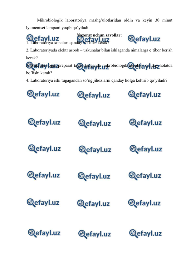  
 
Mikrobiologik laboratoriya mashg’ulotlaridan oldin va keyin 30 minut 
lyumentset lampani yoqib qo’yiladi. 
Nazorat uchun savollar: 
1. Laboratoriya xonalari qanday bo’lishi kerak? 
2. Laboratoriyada elektr asbob – uskunalar bilan ishlaganda nimalarga e’tibor berish 
kerak? 
3. Mikrobiologik preparat tayyorlanganda mikrobiologik asboblar qanday holatda 
bo’lishi kerak? 
4. Laboratoriya ishi tugagandan so’ng jihozlarni qanday holga keltirib qo’yiladi? 
 
