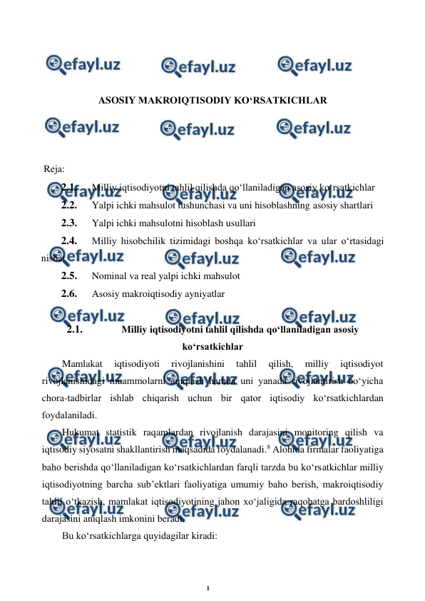 1 
 
 
 
 
 
 
ASOSIY MAKROIQTISODIY KO‘RSATKICHLAR 
 
 
 
 Reja: 
2.1. 
Milliy iqtisodiyotni tahlil qilishda qo‘llaniladigan asosiy ko‘rsatkichlar 
2.2. 
Yalpi ichki mahsulot tushunchasi va uni hisoblashning asosiy shartlari 
2.3. 
Yalpi ichki mahsulotni hisoblash usullari 
2.4. 
Milliy hisobchilik tizimidagi boshqa ko‘rsatkichlar va ular o‘rtasidagi 
nisbat 
2.5. 
Nominal va real yalpi ichki mahsulot 
2.6. 
Asosiy makroiqtisodiy ayniyatlar 
 
2.1. 
Milliy iqtisodiyotni tahlil qilishda qo‘llaniladigan asosiy 
ko‘rsatkichlar 
Mamlakat 
iqtisodiyoti 
rivojlanishini 
tahlil 
qilish, 
milliy 
iqtisodiyot 
rivojlanishidagi muammolarni aniqlash hamda uni yanada rivojlantirish bo‘yicha 
chora-tadbirlar ishlab chiqarish uchun bir qator iqtisodiy ko‘rsatkichlardan 
foydalaniladi. 
Hukumat statistik raqamlardan rivojlanish darajasini monitoring qilish va 
iqtisodiy siyosatni shakllantirish maqsadida foydalanadi.8 Alohida firmalar faoliyatiga 
baho berishda qo‘llaniladigan ko‘rsatkichlardan farqli tarzda bu ko‘rsatkichlar milliy 
iqtisodiyotning barcha sub’ektlari faoliyatiga umumiy baho berish, makroiqtisodiy 
tahlil o‘tkazish, mamlakat iqtisodiyotining jahon xo‘jaligida raqobatga bardoshliligi 
darajasini aniqlash imkonini beradi. 
Bu ko‘rsatkichlarga quyidagilar kiradi: 
