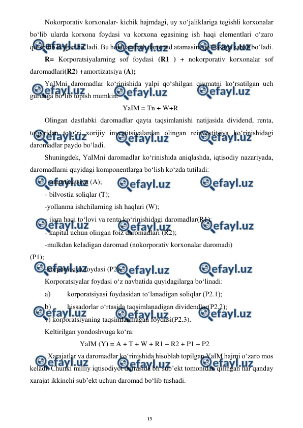 13 
 
 
Nokorporativ korxonalar- kichik hajmdagi, uy xo‘jaliklariga tegishli korxonalar 
bo‘lib ularda korxona foydasi va korxona egasining ish haqi elementlari o‘zaro 
qo‘shilib ketgan bo‘ladi. Bu holat aralash daromad atamasini qo‘llashga sabab bo‘ladi. 
R= Korporatsiyalarning sof foydasi (R1 ) + nokorporativ korxonalar sof 
daromadlari(R2) +amortizatsiya (A); 
YaIMni daromadlar ko‘rinishida yalpi qo‘shilgan qiymatni ko‘rsatilgan uch 
guruhga bo‘lib topish mumkin: 
YaIM = Tn + W+R 
Olingan dastlabki daromadlar qayta taqsimlanishi natijasida dividend, renta, 
to‘g‘ridan to‘g‘ri xorijiy investitsiyalardan olingan reinvestitsiya ko‘rinishidagi 
daromadlar paydo bo‘ladi. 
Shuningdek, YaIMni daromadlar ko‘rinishida aniqlashda, iqtisodiy nazariyada, 
daromadlarni quyidagi komponentlarga bo‘lish ko‘zda tutiladi: 
-amortizatsiya (A); 
- 
 bilvostia soliqlar (T); 
-yollanma ishchilarning ish haqlari (W); 
- 
 ijara haqi to‘lovi va renta ko‘rinishidagi daromadlar(R1); 
- 
 kapital uchun olingan foiz daromadlari (R2); 
-mulkdan keladigan daromad (nokorporativ korxonalar daromadi) 
(P1); 
-korporatsiya foydasi (P2). 
Korporatsiyalar foydasi o‘z navbatida quyidagilarga bo‘linadi: 
a) 
 korporatsiyasi foydasidan to‘lanadigan soliqlar (P2.1); 
b) 
 hissadorlar o‘rtasida taqsimlanadigan dividendlar(P2.2); 
v) korporatsiyaning taqsimlanmagan foydasi(P2.3). 
Keltirilgan yondoshvuga ko‘ra: 
YaIM (Y) = A + T + W + R1 + R2 + P1 + P2 
Xarajatlar va daromadlar ko‘rinishida hisoblab topilgan YaIM hajmi o‘zaro mos 
keladi. Chunki milliy iqtisodiyot doirasida bir sub’ekt tomonidan qilingan har qanday 
xarajat ikkinchi sub’ekt uchun daromad bo‘lib tushadi. 
 
