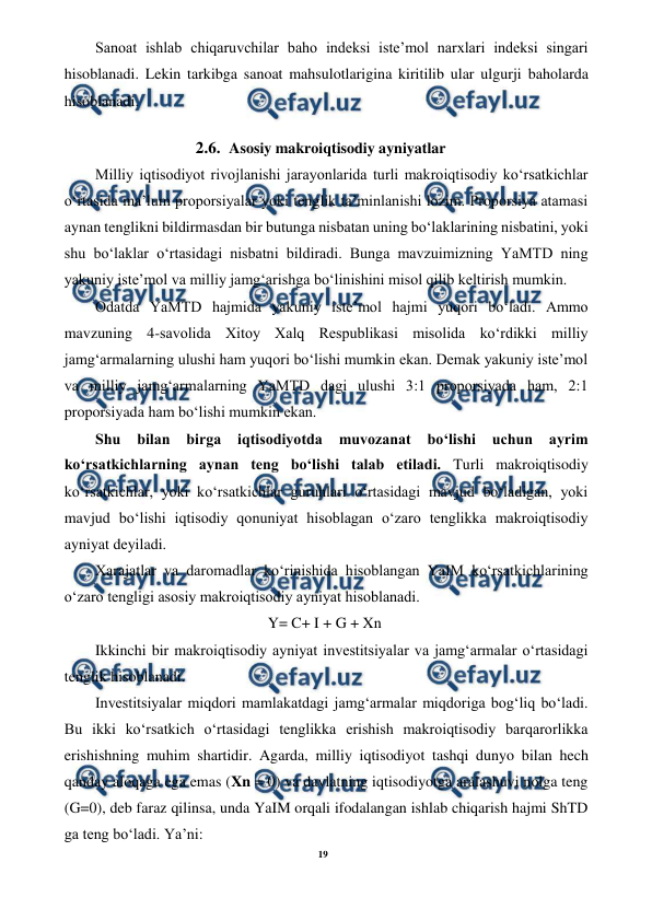 19 
 
 
Sanoat ishlab chiqaruvchilar baho indeksi iste’mol narxlari indeksi singari 
hisoblanadi. Lekin tarkibga sanoat mahsulotlarigina kiritilib ular ulgurji baholarda 
hisoblanadi. 
2.6. Asosiy makroiqtisodiy ayniyatlar 
Milliy iqtisodiyot rivojlanishi jarayonlarida turli makroiqtisodiy ko‘rsatkichlar 
o‘rtasida ma’lum proporsiyalar yoki tenglik ta’minlanishi lozim. Proporsiya atamasi 
aynan tenglikni bildirmasdan bir butunga nisbatan uning bo‘laklarining nisbatini, yoki 
shu bo‘laklar o‘rtasidagi nisbatni bildiradi. Bunga mavzuimizning YaMTD ning 
yakuniy iste’mol va milliy jamg‘arishga bo‘linishini misol qilib keltirish mumkin. 
Odatda YaMTD hajmida yakuniy iste’mol hajmi yuqori bo‘ladi. Ammo 
mavzuning 4-savolida Xitoy Xalq Respublikasi misolida ko‘rdikki milliy 
jamg‘armalarning ulushi ham yuqori bo‘lishi mumkin ekan. Demak yakuniy iste’mol 
va milliy jamg‘armalarning YaMTD dagi ulushi 3:1 proporsiyada ham, 2:1 
proporsiyada ham bo‘lishi mumkin ekan. 
Shu 
bilan 
birga 
iqtisodiyotda 
muvozanat 
bo‘lishi 
uchun ayrim 
ko‘rsatkichlarning aynan teng bo‘lishi talab etiladi. Turli makroiqtisodiy 
ko‘rsatkichlar, yoki ko‘rsatkichlar guruhlari o‘rtasidagi mavjud bo‘ladigan, yoki 
mavjud bo‘lishi iqtisodiy qonuniyat hisoblagan o‘zaro tenglikka makroiqtisodiy 
ayniyat deyiladi. 
Xarajatlar va daromadlar ko‘rinishida hisoblangan YaIM ko‘rsatkichlarining 
o‘zaro tengligi asosiy makroiqtisodiy ayniyat hisoblanadi. 
Y= C+ I + G + Xn 
Ikkinchi bir makroiqtisodiy ayniyat investitsiyalar va jamg‘armalar o‘rtasidagi 
tenglik hisoblanadi. 
Investitsiyalar miqdori mamlakatdagi jamg‘armalar miqdoriga bog‘liq bo‘ladi. 
Bu ikki ko‘rsatkich o‘rtasidagi tenglikka erishish makroiqtisodiy barqarorlikka 
erishishning muhim shartidir. Agarda, milliy iqtisodiyot tashqi dunyo bilan hech 
qanday aloqaga ega emas (Xn = 0) va davlatning iqtisodiyotga aralashuvi nolga teng 
(G=0), deb faraz qilinsa, unda YaIM orqali ifodalangan ishlab chiqarish hajmi ShTD 
ga teng bo‘ladi. Ya’ni: 
