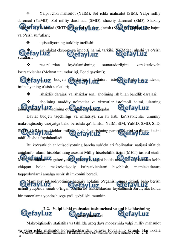 11 N. Gregory Mankiw. Macroeconomics. 8 th edition. Harvard University. (NY.: Worth Publishers, 2013): 21-23 
2 
 
 
❖ 
 Yalpi ichki mahsulot (YaIM), Sof ichki mahsulot (SIM), Yalpi milliy 
daromad (YaMD), Sof milliy daroimad (SMD), shaxsiy daromad (ShD), Shaxsiy 
tasarrufidagi daromad (ShTD), Iste’mol (C), Jamg‘arish (S) ko‘rsatkichlarining hajmi 
va o‘sish sur’atlari; 
❖ 
 iqtisodiyotning tarkibiy tuzilishi; 
❖ 
 mamlakat eksporti va importi hajmi, tarkibi, YaIMdagi ulushi va o‘sish 
suratlari; 
❖ 
 resurslardan 
foydalanishning 
samaradorligini 
xarakterlovchi 
ko‘rsatkichlar (Mehnat unumdorligi, Fond qaytimi); 
❖ 
 davlat 
budjeti 
taqchilligi, 
deflator, 
iste’mol 
baholari 
indeksi, 
inflatsiyaning o‘sish sur’atlari; 
❖ 
 ishsizlik darajasi va ishsizlar soni, aholining ish bilan bandlik darajasi; 
❖ 
 aholining moddiy ne’matlar va xizmatlar iste’moli hajmi, ularning 
jamg‘armalari, ish haqining quyi miqdori va boshqalar. 
Davlat budjeti taqchilligi va inflatsiya sur’ati kabi ko‘rsatkichlar umumiy 
makroiqtisodiy vaziyatga baho berishda qo‘llanilsa, YaIM, SIM, YaMD, SMD, ShD, 
ShTD, C, S ko‘rsatkichlari milliy ishlab chiqarishning parametrlarini va dinamikasini 
tahlil etishda foydalaniladi. 
Bu ko‘rsatkichlar iqtisodiyotning barcha sub’ektlari faoliyatlari natijasi sifatida 
aniqlanib, ularni hisoblashning asosini Milliy hisobchilik tizimi(MHT) tashkil etadi. 
MHT mamlakat buxgalteriyasi vazifasini o‘tagani holda uning standartlaridan kelib 
chiqqan 
holda 
makroiqtisodiy 
ko‘rsatkichlarni 
hisoblash, 
mamlakatlararo 
taqqoslovlarni amalga oshirish imkonini beradi. 
Mamlakat iqtisodiyotining haqiqiy holatini o‘rganish, unga tizimli baho berish 
uchun yuqorida sanab o‘tilgan barcha ko‘rsakichlardan foydalanish zarur, aks holda 
bir tomonlama yondoshuvga yo‘l qo‘yilishi mumkin. 
2.2. Yalpi ichki mahsulot tushunchasi va uni hisoblashning 
asosiy shartlari 
Makroiqtisodiy statistika va tahlilda uzoq davr mobaynida yalpi milliy mahsulot 
va yalpi ichki mahsulot ko‘rsatkichlaridan baravar foydalanib kelindi. Har ikkala 
