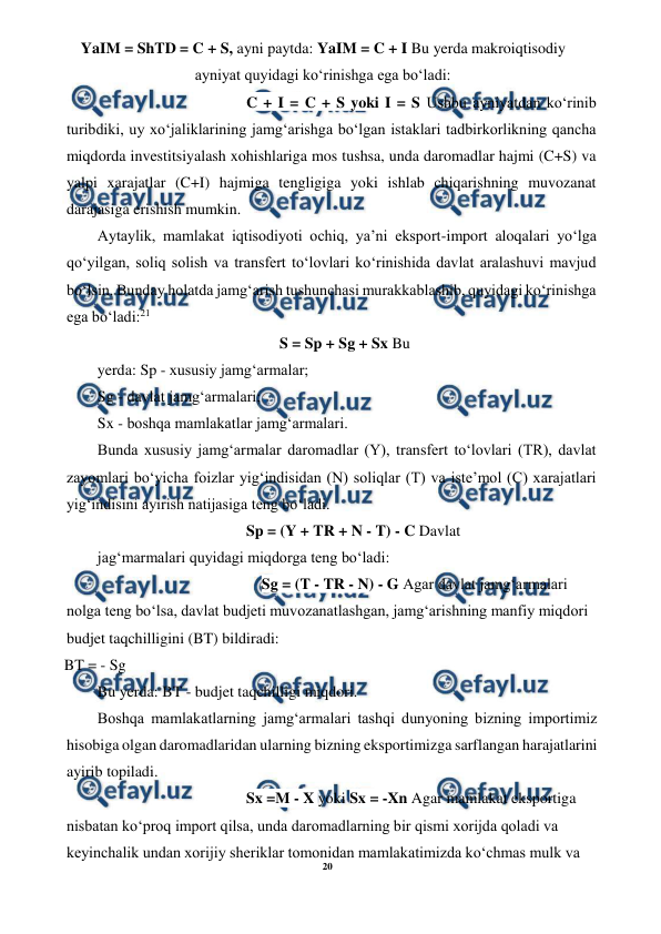 20 
 
 
YaIM = ShTD = C + S, ayni paytda: YaIM = C + I Bu yerda makroiqtisodiy 
ayniyat quyidagi ko‘rinishga ega bo‘ladi: 
C + I = C + S yoki I = S Ushbu ayniyatdan ko‘rinib 
turibdiki, uy xo‘jaliklarining jamg‘arishga bo‘lgan istaklari tadbirkorlikning qancha 
miqdorda investitsiyalash xohishlariga mos tushsa, unda daromadlar hajmi (C+S) va 
yalpi xarajatlar (C+I) hajmiga tengligiga yoki ishlab chiqarishning muvozanat 
darajasiga erishish mumkin. 
Aytaylik, mamlakat iqtisodiyoti ochiq, ya’ni eksport-import aloqalari yo‘lga 
qo‘yilgan, soliq solish va transfert to‘lovlari ko‘rinishida davlat aralashuvi mavjud 
bo‘lsin. Bunday holatda jamg‘arish tushunchasi murakkablashib, quyidagi ko‘rinishga 
ega bo‘ladi:21 
S = Sp + Sg + Sx Bu 
yerda: Sp - xususiy jamg‘armalar; 
Sg - davlat jamg‘armalari; 
Sx - boshqa mamlakatlar jamg‘armalari. 
Bunda xususiy jamg‘armalar daromadlar (Y), transfert to‘lovlari (TR), davlat 
zayomlari bo‘yicha foizlar yig‘indisidan (N) soliqlar (T) va iste’mol (C) xarajatlari 
yig‘indisini ayirish natijasiga teng bo‘ladi. 
Sp = (Y + TR + N - T) - C Davlat 
jag‘marmalari quyidagi miqdorga teng bo‘ladi: 
Sg = (T - TR - N) - G Agar davlat jamg‘armalari 
nolga teng bo‘lsa, davlat budjeti muvozanatlashgan, jamg‘arishning manfiy miqdori 
budjet taqchilligini (BT) bildiradi: 
BT = - Sg 
Bu yerda: BT - budjet taqchilligi miqdori. 
Boshqa mamlakatlarning jamg‘armalari tashqi dunyoning bizning importimiz 
hisobiga olgan daromadlaridan ularning bizning eksportimizga sarflangan harajatlarini 
ayirib topiladi. 
Sx =M - X yoki Sx = -Xn Agar mamlakat eksportiga 
nisbatan ko‘proq import qilsa, unda daromadlarning bir qismi xorijda qoladi va 
keyinchalik undan xorijiy sheriklar tomonidan mamlakatimizda ko‘chmas mulk va 
