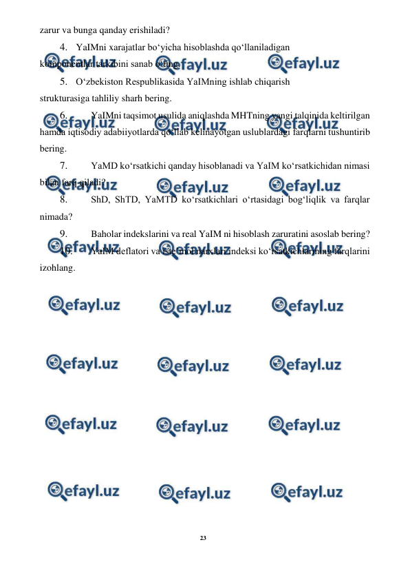 23 
 
 
zarur va bunga qanday erishiladi? 
4. YaIMni xarajatlar bo‘yicha hisoblashda qo‘llaniladigan 
komponentlar tarkibini sanab o‘ting. 
5. O‘zbekiston Respublikasida YaIMning ishlab chiqarish 
strukturasiga tahliliy sharh bering. 
6. 
 YaIMni taqsimot usulida aniqlashda MHTning yangi talqinida keltirilgan 
hamda iqtisodiy adabiiyotlarda qo‘llab kelinayotgan uslublardagi farqlarni tushuntirib 
bering. 
7. 
 YaMD ko‘rsatkichi qanday hisoblanadi va YaIM ko‘rsatkichidan nimasi 
bilan farq qiladi? 
8. 
 ShD, ShTD, YaMTD ko‘rsatkichlari o‘rtasidagi bog‘liqlik va farqlar 
nimada? 
9. 
 Baholar indekslarini va real YaIM ni hisoblash zaruratini asoslab bering? 
10. 
 YaIM deflatori va iste’mol narxlari indeksi ko‘rsatkichlarining farqlarini 
izohlang. 
 
 
 
 
 
 
 
 
 
 
 
 
 
