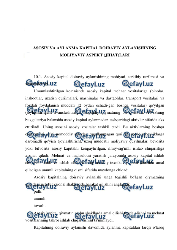  
 
 
 
 
 
ASOSIY VA AYLANMA KAPITAL DOIRAVIY AYLANISHINING 
MOLIYAVIY ASPEKT (JIHAT)LARI 
 
 
10.1. Asosiy kapital doiraviy aylanishining mohiyati, tarkibiy tuzilmasi va 
samaradorligi 
Umumlashtirilgan ko'rinishda asosiy kapital mehnat vositalariga (binolar, 
inshootlar, uzatish qurilmalari, mashinalar va dastgohlar, transport vositalari va 
foydali foydalanish muddati 12 oydan oshadi-gan boshqa vositalar) qo'yilgan 
(joylashtirilgan) avanslashtirilgan kapitaliy qiymatning bir qismidir. XYuSning 
buxgalteriya balansida asosiy kapital aylanmadan tashqaridagi aktivlar sifatida aks 
ettiriladi. Uning asosini asosiy vositalar tashkil etadi. Bu aktivlarning boshqa 
elementlari, ya'ni nomoddiy aktivlar, tugallanmagan qurilish, moddiy boyliklarga 
daromadli qo'yish (joylashtirish), uzoq muddatli moliyaviy quyilmalar, bevosita 
yoki bilvosita asosiy kapitalni kengaytirilgan, ilmiy-sig'imli ishlab chiqarishga 
xizmat qiladi. Mehnat va mahsulotni yaratish jarayonida asosiy kapital ishlab 
chiqarish omili va ishlab chiqarishning moddiy-texnikaviy asosi shaklida amal 
qiladigan unumli kapitalning qismi sifatida maydonga chiqadi. 
Asosiy kapitalning doiraviy aylanishi unga tegishli bo'lgan qiymatning 
quyidagi uch funksional shakllarida harakat qilishini anglatadi: 
pulli; 
unumli; 
tovarli. 
Asosiy kapital qiymatining bu shakllarda amal qilishi foyda olishni va mehnat 
vositalarining takror ishlab chiqarilishini ta'minlaydi. 
Kapitalning doiraviy aylanishi davomida aylanma kapitaldan farqli o'laroq 
