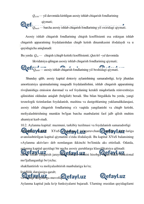  
 
Qa!ch/ — yil davomida kiritilgan asosiy ishlab chiqarish fondlarining 
qiymati; 
Qbaich — barcha asosiy ishlab chiqarish fondlarining yil oxiridagi qiymati. 
Asosiy ishlab chiqarish fondlarining chiqish koeffitsienti esa eskirgan ishlab 
chiqarish apparatining foydalanishdan chiqib ketish dinamikasini ifodalaydi va u 
quyidagicha aniqlanadi: 
Bu yerda: Qch —   chiqish (chiqib ketish) koeffitsienti; Qaich/i ~yd davomida 
likvidatsiya qilingan asosiy ishlab chiqarish fondlarining qiymati; 
Qalek/t — asosiy ishlab chiqarish fondlarining yil boshidagi qiymati. 
Shunday qilib, asosiy kapital doiraviy aylanishining samaradorligi, ko'p jihatdan 
amortizatsiya ajratmalarining maqsadli foydalanilishini, ishlab chiqarish apparatining 
rivojlanishiga emission daromad va sof foydaning kerakli miqdorlarda reinvestitsiya 
qilinishini oldindan aniqlab (belgilab) beradi. Shu bilan birgalikda bu yerda, yangi 
texnologik tizimlardan foydalanish, mashina va dastgohlarning yuklamalikdarajasi, 
asosiy ishlab chiqarish fondlarining o'z vaqtida yangilanishi va chiqib ketishi, 
moliyalashtirishning mumkin bo'lgan barcha manbalarini faol jalb qilish muhim 
ahamiyat kasb etadi. 
10.2. Aylanma kapital: mazmuni, tarkibiy tuzilmasi va foydalanish samaradorligi 
Aylanma 
kapital 
XYuS 
aylanma 
(o'zgaruvchan, 
mobil) 
aktiv-lariga 
avanslashtirilgan kapital qiymatini o'zida ifodalaydi. Bu kapital XYuS balansining 
«Aylanma aktivlar» deb nomlangan ikkinchi bo'limida aks ettiriladi. Odatda, 
aylanma kapital quyidagi bir necha asosiy guruhlarga klassifikatsiya qilinadi: 
takror ishlab chiqarish jarayonida ishtirok etishini hisobga olgan holda funksional 
mo'ljallanganligi bo'yicha; 
shakllantirish va moliyalashtirish manbalariga ko'ra; 
lividlilik darajasiga qarab; 
va boshqa belgilariga muvofiq. 
Aylanma kapital juda ko'p funksiyalarni bajaradi. Ularning orasidan quyidagilarni 
