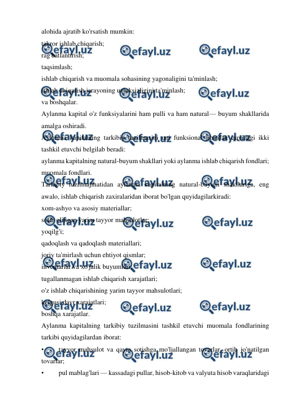  
 
alohida ajratib ko'rsatish mumkin: 
takror ishlab chiqarish; 
rag'batlantirish; 
taqsimlash; 
ishlab chiqarish va muomala sohasining yagonaligini ta'minlash; 
ishlab chiqarish jarayoning uzluksizligini ta'minlash; 
va boshqalar. 
Aylanma kapital o'z funksiyalarini ham pulli va ham natural— buyum shakllarida 
amalga oshiradi. 
Aylanma kapitalning tarkibiy tuzilmasini uni funksional jihatdan quyidagi ikki 
tashkil etuvchi belgilab beradi: 
aylanma kapitalning natural-buyum shakllari yoki aylanma ishlab chiqarish fondlari; 
muomala fondlari. 
Tarkibiy tuzilmajihatidan aylanma kapitalning natural-buyum shakllariga, eng 
awalo, ishlab chiqarish zaxiralaridan iborat bo'lgan quyidagilarkiradi: 
xom-ashyo va asosiy materiallar; 
sotib olingan yarim tayyor mahsulotlar; 
yoqilg'i; 
qadoqlash va qadoqlash materiallari; 
joriy ta'mirlash uchun ehtiyot qismlar; 
inventarlar va xo'jalik buyumlari; 
tugallanmagan ishlab chiqarish xarajatlari; 
o'z ishlab chiqarishining yarim tayyor mahsulotlari; 
kelgusi davr xarajatlari; 
boshqa xarajatlar. 
Aylanma kapitalning tarkibiy tuzilmasini tashkil etuvchi muomala fondlarining 
tarkibi quyidagilardan iborat: 
• 
tayyor mahsulot va qayta sotishga mo'ljallangan tovarlar, ortib jo'natilgan 
tovarlar; 
• 
pul mablag'lari — kassadagi pullar, hisob-kitob va valyuta hisob varaqlaridagi 
