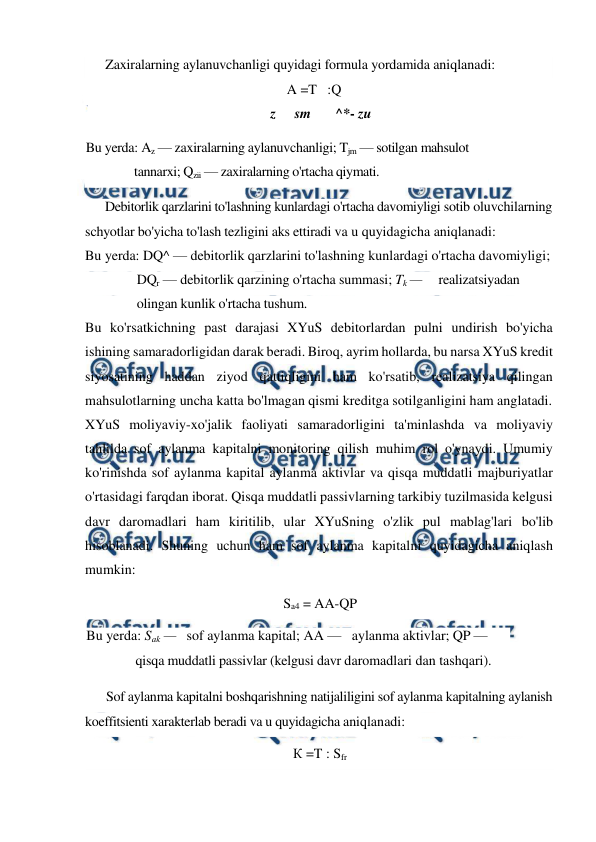  
 
Zaxiralarning aylanuvchanligi quyidagi formula yordamida aniqlanadi: 
A =T   :Q 
z 
sm       ^*- zu 
Bu yerda: Az — zaxiralarning aylanuvchanligi; Tjm — sotilgan mahsulot 
tannarxi; Qzii — zaxiralarning o'rtacha qiymati. 
Debitorlik qarzlarini to'lashning kunlardagi o'rtacha davomiyligi sotib oluvchilarning 
schyotlar bo'yicha to'lash tezligini aks ettiradi va u quyidagicha aniqlanadi: 
Bu yerda: DQ^ — debitorlik qarzlarini to'lashning kunlardagi o'rtacha davomiyligi; 
DQr — debitorlik qarzining o'rtacha summasi; Tk —     realizatsiyadan 
olingan kunlik o'rtacha tushum. 
Bu ko'rsatkichning past darajasi XYuS debitorlardan pulni undirish bo'yicha 
ishining samaradorligidan darak beradi. Biroq, ayrim hollarda, bu narsa XYuS kredit 
siyosatining haddan ziyod qattiqligini ham ko'rsatib, realizatsiya qilingan 
mahsulotlarning uncha katta bo'lmagan qismi kreditga sotilganligini ham anglatadi. 
XYuS moliyaviy-xo'jalik faoliyati samaradorligini ta'minlashda va moliyaviy 
tahlilda sof aylanma kapitalni monitoring qilish muhim rol o'ynaydi. Umumiy 
ko'rinishda sof aylanma kapital aylanma aktivlar va qisqa muddatli majburiyatlar 
o'rtasidagi farqdan iborat. Qisqa muddatli passivlarning tarkibiy tuzilmasida kelgusi 
davr daromadlari ham kiritilib, ular XYuSning o'zlik pul mablag'lari bo'lib 
hisoblanadi. Shuning uchun ham sof aylanma kapitalni quyidagicha aniqlash 
mumkin: 
Sa4 = AA-QP 
Bu yerda: Sak —   sof aylanma kapital; AA —   aylanma aktivlar; QP —  
qisqa muddatli passivlar (kelgusi davr daromadlari dan tashqari). 
Sof aylanma kapitalni boshqarishning natijaliligini sof aylanma kapitalning aylanish 
koeffitsienti xarakterlab beradi va u quyidagicha aniqlanadi: 
К =T : Sfr 
