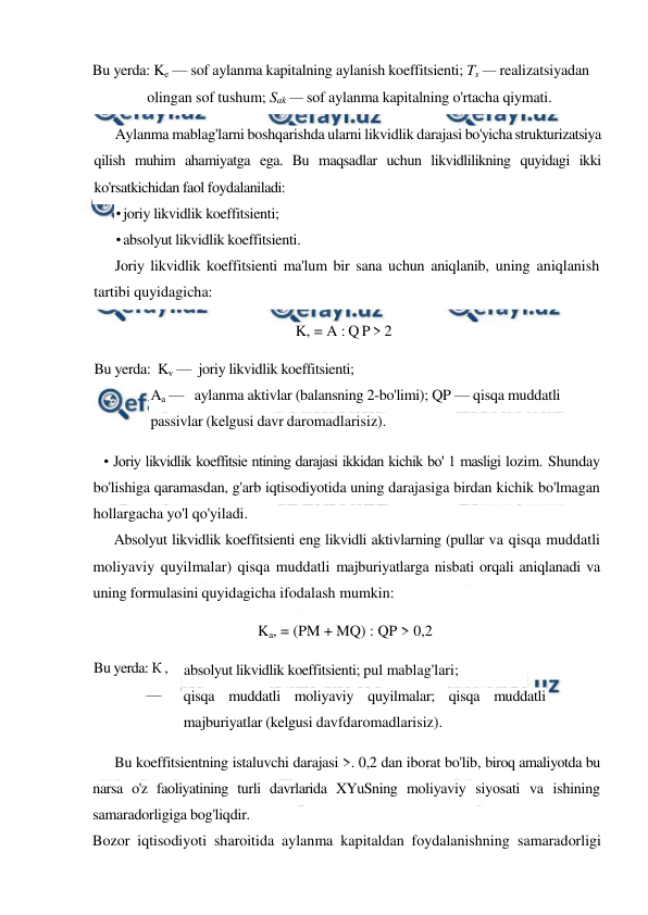  
 
Bu yerda: Ke — sof aylanma kapitalning aylanish koeffitsienti; Ts — realizatsiyadan 
olingan sof tushum; Sak — sof aylanma kapitalning o'rtacha qiymati. 
Aylanma mablag'larni boshqarishda ularni likvidlik darajasi bo'yicha strukturizatsiya 
qilish muhim ahamiyatga ega. Bu maqsadlar uchun likvidlilikning quyidagi ikki 
ko'rsatkichidan faol foydalaniladi: 
• joriy likvidlik koeffitsienti; 
• absolyut likvidlik koeffitsienti. 
Joriy likvidlik koeffitsienti ma'lum bir sana uchun aniqlanib, uning aniqlanish 
tartibi quyidagicha: 
K, = A : Q P > 2  
Bu yerda:  Kv —  joriy likvidlik koeffitsienti; 
Aa —   aylanma aktivlar (balansning 2-bo'limi); QP — qisqa muddatli 
passivlar (kelgusi davr daromadlarisiz). 
• Joriy likvidlik koeffitsie ntining darajasi ikkidan kichik bo' 1 masligi lozim. Shunday 
bo'lishiga qaramasdan, g'arb iqtisodiyotida uning darajasiga birdan kichik bo'lmagan 
hollargacha yo'l qo'yiladi. 
Absolyut likvidlik koeffitsienti eng likvidli aktivlarning (pullar va qisqa muddatli 
moliyaviy quyilmalar) qisqa muddatli majburiyatlarga nisbati orqali aniqlanadi va 
uning formulasini quyidagicha ifodalash mumkin: 
Ka, = (PM + MQ) : QP > 0,2 
absolyut likvidlik koeffitsienti; pul mablag'lari; 
qisqa muddatli moliyaviy quyilmalar; qisqa muddatli 
majburiyatlar (kelgusi davfdaromadlarisiz). 
Bu koeffitsientning istaluvchi darajasi >. 0,2 dan iborat bo'lib, biroq amaliyotda bu 
narsa o'z faoliyatining turli davrlarida XYuSning moliyaviy siyosati va ishining 
samaradorligiga bog'liqdir. 
Bozor iqtisodiyoti sharoitida aylanma kapitaldan foydalanishning samaradorligi 
Bu yerda: К , 
— 
PM-
MQ-
QP- 
