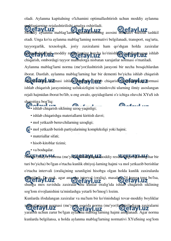  
 
oladi. Aylanma kapitalning o'lchamini optimallashtirish uchun moddiy aylanma 
mablagiarning rejalashtirilishi amalga oshiriladi. 
Moddiy aylanma mablag'larni rejalashtirishning asosini normativ metodi tashkil 
etadi. Unga ko'ra aylanma mablag'laming normativi belgilanadi, transport, sug'urta, 
tayyorgarlik, texnologik, joriy zaxiralarni ham qo'shgan holda zaxiralar 
normalashtiriladi, moddiy resurslarning barcha ko'rinishlari, tugallanmagan ishlab 
chiqarish, ombordagi tayyor mahsulotga nisbatan xarajatlar normasi o'rnatiladi. 
Aylanma mablag'larni norma (me'yor)lashtirish jarayoni bir necha bosqichlardan 
iborat. Dastlab, aylanma mablag'larning har bir dementi bo'yicha ishlab chiqarish 
zaxiralarining normasi ishlab chiqiladi. Ishlab chiqarish zaxiralarining normasi 
ishlab chiqarish jarayonining uzluksizligini ta'minlovchi ularning ilmiy asoslangan 
rejali hajmidan iborat bo'lib, u eng awalo, quyidagilarni o'z ichiga oluvchi XYuS ish 
sharoitiga bog'liq: 
• ishlab chiqarish siklining uzoq-yaqinligi; 
• ishlab chiqarishga materiallarni kiritish davri; 
• mol yetkazib beruvchilarning uzoqligi; 
• mol yetkazib berish partiyalarining kompleksligi yoki hajmi; 
• materiallar sifati; 
• hisob-kitoblar tizimi; 
• va boshqalar. 
Norma (me'yor) norma (me'yor)lashtiriladigan moddiy resurs-larga (ularning har bir 
turi bo'yicha) bo'lgan o'rtacha kunlik ehtiyoj-larning hajmi va mol yetkazib berishlar 
o'rtacha intervali (oraliq)ning uzunligini hisobga olgan holda kunlik zaxiralarda 
o'rnatiladi. De-mak, agar ana shu interval (oraliq), masalan, 24 kunga teng bo'lsa, 
shunga mos ravishda zaxiralar shu kunlar oralig'ida ishlab chiqarish siklining 
sog'lom rivojlanishini ta'minlashga yetarli bo'lmog'i lozim. 
Kunlarda ifodalangan zaxiralar va ma'lum bir ko'rinishdagi tovar-moddiy boyliklar 
xarajatlarining normasi (me'yori) asosida norma (me'yor)lashtiriladigan zaxiralarni 
yaratish uchun zarur bo'lgan aylanma mablag'larning hajmi aniqlanadi. Agar norma 
kunlarda belgilansa, u holda aylanma mablag'larning normativi XYuSning sog'lom 
