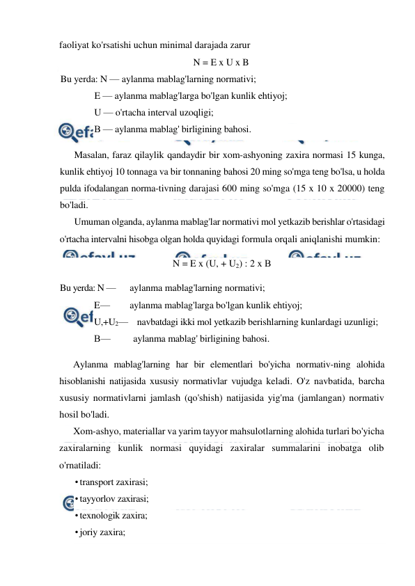  
 
faoliyat ko'rsatishi uchun minimal darajada zarur 
N = E x U x B  
Bu yerda: N — aylanma mablag'larning normativi; 
E — aylanma mablag'larga bo'lgan kunlik ehtiyoj; 
U — o'rtacha interval uzoqligi; 
В — aylanma mablag' birligining bahosi. 
Masalan, faraz qilaylik qandaydir bir xom-ashyoning zaxira normasi 15 kunga, 
kunlik ehtiyoj 10 tonnaga va bir tonnaning bahosi 20 ming so'mga teng bo'lsa, u holda 
pulda ifodalangan norma-tivning darajasi 600 ming so'mga (15 x 10 x 20000) teng 
bo'ladi. 
Umuman olganda, aylanma mablag'lar normativi mol yetkazib berishlar o'rtasidagi 
o'rtacha intervalni hisobga olgan holda quyidagi formula orqali aniqlanishi mumkin: 
N = E x (U, + U2) : 2 x В 
Bu yerda: N — 
aylanma mablag'larning normativi; 
E — 
aylanma mablag'larga bo'lgan kunlik ehtiyoj; 
U,+U2—    navbatdagi ikki mol yetkazib berishlarning kunlardagi uzunligi; 
В — 
aylanma mablag' birligining bahosi. 
Aylanma mablag'larning har bir elementlari bo'yicha normativ-ning alohida 
hisoblanishi natijasida xususiy normativlar vujudga keladi. O'z navbatida, barcha 
xususiy normativlarni jamlash (qo'shish) natijasida yig'ma (jamlangan) normativ 
hosil bo'ladi. 
Xom-ashyo, materiallar va yarim tayyor mahsulotlarning alohida turlari bo'yicha 
zaxiralarning kunlik normasi quyidagi zaxiralar summalarini inobatga olib 
o'rnatiladi: 
• transport zaxirasi; 
• tayyorlov zaxirasi; 
• texnologik zaxira; 
• joriy zaxira; 
