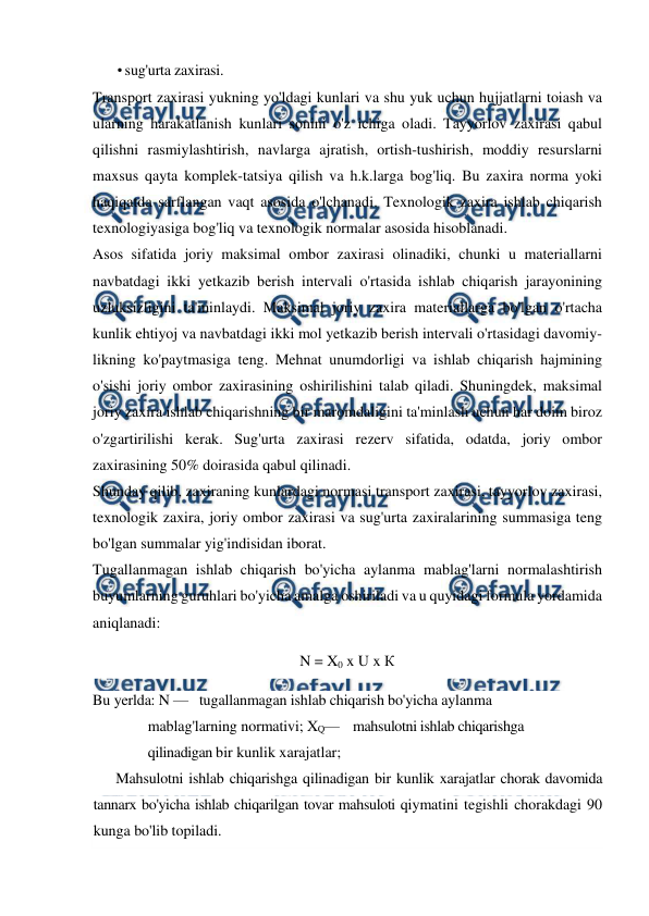  
 
• sug'urta zaxirasi. 
Transport zaxirasi yukning yo'ldagi kunlari va shu yuk uchun hujjatlarni toiash va 
ularning harakatlanish kunlari sonini o'z ichiga oladi. Tayyorlov zaxirasi qabul 
qilishni rasmiylashtirish, navlarga ajratish, ortish-tushirish, moddiy resurslarni 
maxsus qayta komplek-tatsiya qilish va h.k.larga bog'liq. Bu zaxira norma yoki 
haqiqatda sarflangan vaqt asosida o'lchanadi. Texnologik zaxira ishlab chiqarish 
texnologiyasiga bog'liq va texnologik normalar asosida hisoblanadi. 
Asos sifatida joriy maksimal ombor zaxirasi olinadiki, chunki u materiallarni 
navbatdagi ikki yetkazib berish intervali o'rtasida ishlab chiqarish jarayonining 
uzluksizligini ta'minlaydi. Maksimal joriy zaxira materiallarga bo'lgan o'rtacha 
kunlik ehtiyoj va navbatdagi ikki mol yetkazib berish intervali o'rtasidagi davomiy-
likning ko'paytmasiga teng. Mehnat unumdorligi va ishlab chiqarish hajmining 
o'sishi joriy ombor zaxirasining oshirilishini talab qiladi. Shuningdek, maksimal 
joriy zaxira ishlab chiqarishning bir maromdaligini ta'minlash uchun har doim biroz 
o'zgartirilishi kerak. Sug'urta zaxirasi rezerv sifatida, odatda, joriy ombor 
zaxirasining 50% doirasida qabul qilinadi. 
Shunday qilib, zaxiraning kunlardagi normasi transport zaxirasi, tayyorlov zaxirasi, 
texnologik zaxira, joriy ombor zaxirasi va sug'urta zaxiralarining summasiga teng 
bo'lgan summalar yig'indisidan iborat. 
Tugallanmagan ishlab chiqarish bo'yicha aylanma mablag'larni normalashtirish 
buyumlarning guruhlari bo'yicha amalga oshiriladi va u quyidagi formula yordamida 
aniqlanadi: 
N = X0 x U x К 
Bu yerlda: N —   tugallanmagan ishlab chiqarish bo'yicha aylanma 
mablag'larning normativi; XQ—    mahsulotni ishlab chiqarishga 
qilinadigan bir kunlik xarajatlar; 
Mahsulotni ishlab chiqarishga qilinadigan bir kunlik xarajatlar chorak davomida 
tannarx bo'yicha ishlab chiqarilgan tovar mahsuloti qiymatini tegishli chorakdagi 90 
kunga bo'lib topiladi. 
