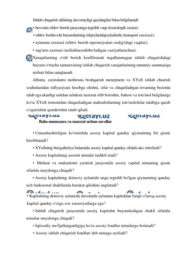  
 
Ishlab chiqarish siklining davomiyligi quyidagilar bilan belgilanadi: 
• bevosita ishlov berish jarayoniga tegishli vaqt (texnologik zaxira); 
• ishlov beriluvchi buyumlarning ishjoylaridajoylashishi (transport zaxirasi); 
• aylanma zaxirasi (ishlov berish operatsiyalari oralig'idagi vaqtlar); 
• sug'urta zaxirasi (uzilishlarsodirbo'ladigan vaziyatlaruchun). 
Xarajatlarning o'sib borish koeffitsienti tugallanmagan ishlab chiqarishdagi 
buyum o'rtacha tannarxining ishlab chiqarish xarajatlarining umumiy summasiga 
nisbati bilan aniqlanadi. 
Albatta, zaxiralarni mohirona boshqarish menejment va XYuS ishlab chiarish 
xodimlaridan inflyasiyani hisobga olishni, sifat va chiqariladigan tovarning bozorda 
talab ega ekanligi ustidan uzluksiz nazorat olib borishni, bahosi va iste'mol belgilariga 
ko'ra XYuS tomonidan chiqariladigan mahsulotlarning iste'molchilar talabiga qarab 
o'zgarishini qondirishni talab qiladi. 
Bahs-munozara va nazorat uchun savollar 
• Umumlashtirilgan ko'rinishda asosiy kapital qanday qiymatning bir qismi 
hisoblanadi? 
• XYuSning buxgalteriya balansida asosiy kapital qanday sifatda aks ettiriladi? 
• Asosiy kapitalning asosini nimalar tashkil etadi? 
• Mehnat va mahsulotni yaratish jarayonida asosiy capital nimaning qismi 
sifatida maydonga chiqadi? 
• Asosiy kapitalning doiraviy aylanishi unga tegishli bo'lgan qiymatning qanday 
uch funksional shakllarida harakat qilishini anglatadi? 
• Kapitalning doiraviy aylanishi davomida aylanma kapitaldan farqli o'laroq asosiy 
kapital qanday o'ziga xos xususiyatlarga ega? 
• Ishlab chiqarish jarayonida asosiy kapitalni buyumlashgan shakli sifatida 
nimalar maydonga chiqadi? 
• Iqtisodiy mo'ljallanganligiga ko'ra asosiy fondlar nimalarga boiinadi? 
• Asosiy ishlab chiqarish fondlari deb nimaga aytiladi? 
