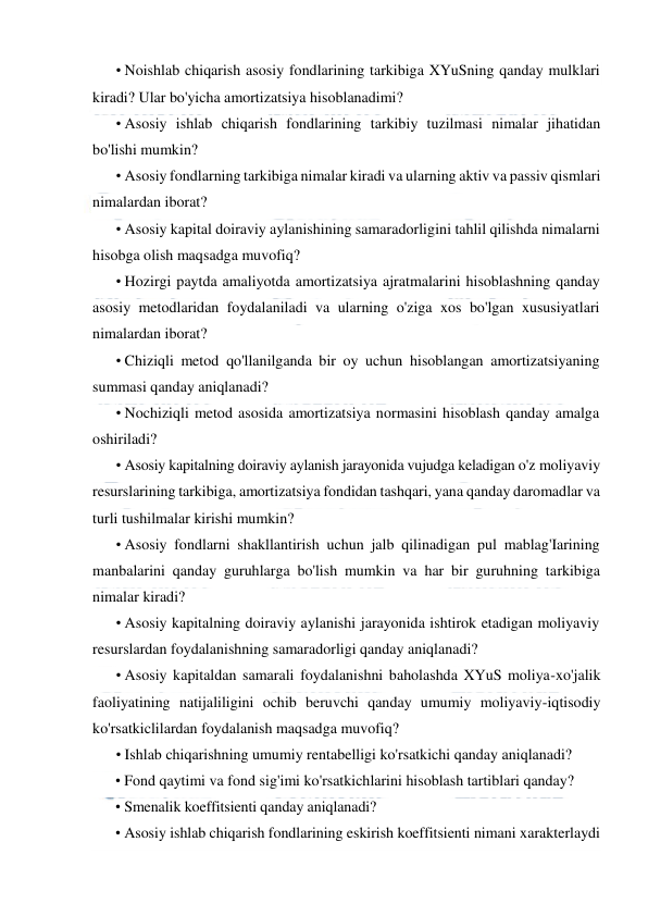  
 
• Noishlab chiqarish asosiy fondlarining tarkibiga XYuSning qanday mulklari 
kiradi? Ular bo'yicha amortizatsiya hisoblanadimi? 
• Asosiy ishlab chiqarish fondlarining tarkibiy tuzilmasi nimalar jihatidan 
bo'lishi mumkin? 
• Asosiy fondlarning tarkibiga nimalar kiradi va ularning aktiv va passiv qismlari 
nimalardan iborat? 
• Asosiy kapital doiraviy aylanishining samaradorligini tahlil qilishda nimalarni 
hisobga olish maqsadga muvofiq? 
• Hozirgi paytda amaliyotda amortizatsiya ajratmalarini hisoblashning qanday 
asosiy metodlaridan foydalaniladi va ularning o'ziga xos bo'lgan xususiyatlari 
nimalardan iborat? 
• Chiziqli metod qo'llanilganda bir oy uchun hisoblangan amortizatsiyaning 
summasi qanday aniqlanadi? 
• Nochiziqli metod asosida amortizatsiya normasini hisoblash qanday amalga 
oshiriladi? 
• Asosiy kapitalning doiraviy aylanish jarayonida vujudga keladigan o'z moliyaviy 
resurslarining tarkibiga, amortizatsiya fondidan tashqari, yana qanday daromadlar va 
turli tushilmalar kirishi mumkin? 
• Asosiy fondlarni shakllantirish uchun jalb qilinadigan pul mablag'Iarining 
manbalarini qanday guruhlarga bo'lish mumkin va har bir guruhning tarkibiga 
nimalar kiradi? 
• Asosiy kapitalning doiraviy aylanishi jarayonida ishtirok etadigan moliyaviy 
resurslardan foydalanishning samaradorligi qanday aniqlanadi? 
• Asosiy kapitaldan samarali foydalanishni baholashda XYuS moliya-xo'jalik 
faoliyatining natijaliligini ochib beruvchi qanday umumiy moliyaviy-iqtisodiy 
ko'rsatkiclilardan foydalanish maqsadga muvofiq? 
• Ishlab chiqarishning umumiy rentabelligi ko'rsatkichi qanday aniqlanadi? 
• Fond qaytimi va fond sig'imi ko'rsatkichlarini hisoblash tartiblari qanday? 
• Smenalik koeffitsienti qanday aniqlanadi? 
• Asosiy ishlab chiqarish fondlarining eskirish koeffitsienti nimani xarakterlaydi 
