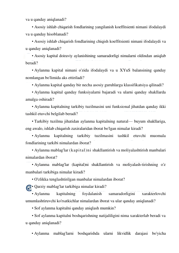  
 
va u qanday aniqlanadi? 
• Asosiy ishlab chiqarish fondlarining yangilanish koeffitsienti nimani ifodalaydi 
va u qanday hisoblanadi? 
• Asosiy ishlab chiqarish fondlarining chiqish koeffitsienti nimani ifodalaydi va 
u qanday aniqlanadi? 
• Asosiy kapital doiraviy aylanishining samaradorligi nimalarni oldindan aniqlab 
beradi? 
• Aylanma kapital nimani o'zida ifodalaydi va u XYuS balansining qanday 
nomlangan bo'limida aks ettiriladi? 
• Aylanma kapital qanday bir necha asosiy guruhlarga klassifikatsiya qilinadi? 
• Aylanma kapital qanday funksiyalarni bajaradi va ularni qanday shakllarda 
amalga oshiradi? 
• Aylanma kapitalning tarkibiy tuzilmasini uni funksional jihatdan qanday ikki 
tashkil etuvchi belgilab beradi? 
• Tarkibiy tuzilma jihatidan aylanma kapitalning natural— buyum shakllariga, 
eng awalo, ishlab chiqarish zaxiralaridan iborat bo'lgan nimalar kiradi? 
• Aylanma kapitalning tarkibiy tuzilmasini tashkil 
etuvchi muomala 
fondlarining tarkibi nimalardan iborat? 
• Aylanma mablag'lar (kapital)ni shakllantirish va moliyalashtirish manbalari 
nimalardan iborat? 
• Aylanma mablag'lar (kapital)ni shakllantirish va moliyalash-tirishning o'z 
manbalari tarkibiga nimalar kiradi? 
• O'zlikka tenglashtirilgan manbalar nimalardan iborat? 
• Qarziy mablag'lar tarkibiga nimalar kiradi? 
• Aylanma 
kapitalning 
foydalanish 
samaradorligini 
xarakterlovchi 
umumlashtiruvchi ko'rsatkichlar nimalardan iborat va ular qanday aniqlanadi? 
• Sof aylanma kapitalni qanday aniqlash mumkin? 
• Sof aylanma kapitalni boshqarishning natijaliligini nima xarakterlab beradi va 
u qanday aniqlanadi? 
• Aylanma mablag'larni boshqarishda ularni likvidlik darajasi bo'yicha 
