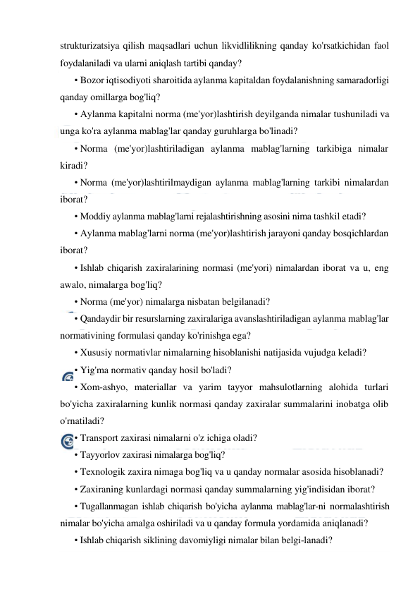  
 
strukturizatsiya qilish maqsadlari uchun likvidlilikning qanday ko'rsatkichidan faol 
foydalaniladi va ularni aniqlash tartibi qanday? 
• Bozor iqtisodiyoti sharoitida aylanma kapitaldan foydalanishning samaradorligi 
qanday omillarga bog'liq? 
• Aylanma kapitalni norma (me'yor)lashtirish deyilganda nimalar tushuniladi va 
unga ko'ra aylanma mablag'lar qanday guruhlarga bo'linadi? 
• Norma (me'yor)lashtiriladigan aylanma mablag'larning tarkibiga nimalar 
kiradi? 
• Norma (me'yor)lashtirilmaydigan aylanma mablag'larning tarkibi nimalardan 
iborat? 
• Moddiy aylanma mablag'larni rejalashtirishning asosini nima tashkil etadi? 
• Aylanma mablag'larni norma (me'yor)lashtirish jarayoni qanday bosqichlardan 
iborat? 
• Ishlab chiqarish zaxiralarining normasi (me'yori) nimalardan iborat va u, eng 
awalo, nimalarga bog'liq? 
• Norma (me'yor) nimalarga nisbatan belgilanadi? 
• Qandaydir bir resurslarning zaxiralariga avanslashtiriladigan aylanma mablag'lar 
normativining formulasi qanday ko'rinishga ega? 
• Xususiy normativlar nimalarning hisoblanishi natijasida vujudga keladi? 
• Yig'ma normativ qanday hosil bo'ladi? 
• Xom-ashyo, materiallar va yarim tayyor mahsulotlarning alohida turlari 
bo'yicha zaxiralarning kunlik normasi qanday zaxiralar summalarini inobatga olib 
o'rnatiladi? 
• Transport zaxirasi nimalarni o'z ichiga oladi? 
• Tayyorlov zaxirasi nimalarga bog'liq? 
• Texnologik zaxira nimaga bog'liq va u qanday normalar asosida hisoblanadi? 
• Zaxiraning kunlardagi normasi qanday summalarning yig'indisidan iborat? 
• Tugallanmagan ishlab chiqarish bo'yicha aylanma mablag'lar-ni normalashtirish 
nimalar bo'yicha amalga oshiriladi va u qanday formula yordamida aniqlanadi? 
• Ishlab chiqarish siklining davomiyligi nimalar bilan belgi-lanadi? 
