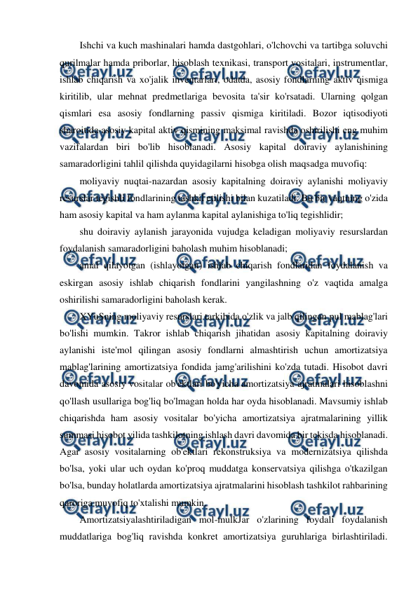  
 
Ishchi va kuch mashinalari hamda dastgohlari, o'lchovchi va tartibga soluvchi 
qurilmalar hamda priborlar, hisoblash texnikasi, transport vositalari, instrumentlar, 
ishlab chiqarish va xo'jalik inventarlari, odatda, asosiy fondlarning aktiv qismiga 
kiritilib, ular mehnat predmetlariga bevosita ta'sir ko'rsatadi. Ularning qolgan 
qismlari esa asosiy fondlarning passiv qismiga kiritiladi. Bozor iqtisodiyoti 
sharoitida asosiy kapital aktiv qismining maksimal ravishda oshirilishi eng muhim 
vazifalardan biri bo'lib hisoblanadi. Asosiy kapital doiraviy aylanishining 
samaradorligini tahlil qilishda quyidagilarni hisobga olish maqsadga muvofiq: 
moliyaviy nuqtai-nazardan asosiy kapitalning doiraviy aylanishi moliyaviy 
resurslar tegishli fondlarining tashkil etilishi bilan kuzatiladi. Bu bir vaqtning o'zida 
ham asosiy kapital va ham aylanma kapital aylanishiga to'liq tegishlidir; 
shu doiraviy aylanish jarayonida vujudga keladigan moliyaviy resurslardan 
foydalanish samaradorligini baholash muhim hisoblanadi; 
amal qilayotgan (ishlayotgan) ishlab chiqarish fondlaridan foydalanish va 
eskirgan asosiy ishlab chiqarish fondlarini yangilashning o'z vaqtida amalga 
oshirilishi samaradorligini baholash kerak. 
XYuSning moliyaviy resurslari tarkibida o'zlik va jalb qilingan pul mablag'lari 
bo'lishi mumkin. Takror ishlab chiqarish jihatidan asosiy kapitalning doiraviy 
aylanishi iste'mol qilingan asosiy fondlarni almashtirish uchun amortizatsiya 
mablag'larining amortizatsiya fondida jamg'arilishini ko'zda tutadi. Hisobot davri 
davomida asosiy vositalar ob'ektlari bo'yicha amortizatsiya ajratmalari hisoblashni 
qo'llash usullariga bog'liq bo'lmagan holda har oyda hisoblanadi. Mavsumiy ishlab 
chiqarishda ham asosiy vositalar bo'yicha amortizatsiya ajratmalarining yillik 
summasi hisobot yilida tashkilotning ishlash davri davomida bir tekisda hisoblanadi. 
Agar asosiy vositalarning ob'ektlari rekonstruksiya va modernizatsiya qilishda 
bo'lsa, yoki ular uch oydan ko'proq muddatga konservatsiya qilishga o'tkazilgan 
bo'lsa, bunday holatlarda amortizatsiya ajratmalarini hisoblash tashkilot rahbarining 
qaroriga muvofiq to'xtalishi mumkin. 
Amortizatsiyalashtiriladigan mol-mulkJar o'zlarining foydali foydalanish 
muddatlariga bog'liq ravishda konkret amortizatsiya guruhlariga birlashtiriladi. 
