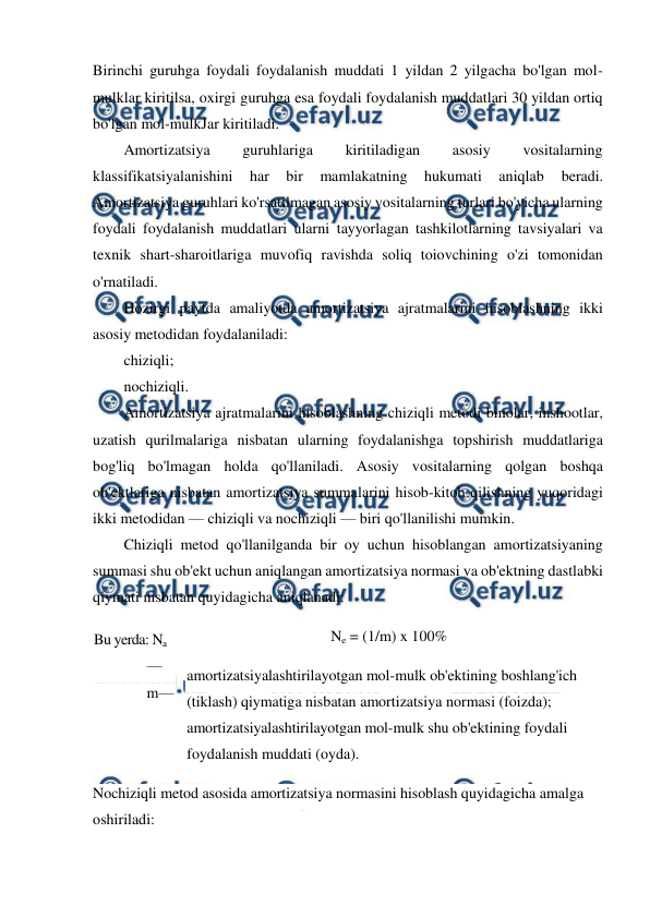  
 
Birinchi guruhga foydali foydalanish muddati 1 yildan 2 yilgacha bo'lgan mol-
mulklar kiritilsa, oxirgi guruhga esa foydali foydalanish muddatlari 30 yildan ortiq 
bo'lgan mol-mulkJar kiritiladi. 
Amortizatsiya 
guruhlariga 
kiritiladigan 
asosiy 
vositalarning 
klassifikatsiyalanishini 
har 
bir 
mamlakatning 
hukumati 
aniqlab 
beradi. 
Amortizatsiya guruhlari ko'rsatilmagan asosiy vositalarning turlari bo'yicha ularning 
foydali foydalanish muddatlari ularni tayyorlagan tashkilotlarning tavsiyalari va 
texnik shart-sharoitlariga muvofiq ravishda soliq toiovchining o'zi tomonidan 
o'rnatiladi. 
Hozirgi paytda amaliyotda amortizatsiya ajratmalarini hisoblashning ikki 
asosiy metodidan foydalaniladi: 
chiziqli; 
nochiziqli. 
Amortizatsiya ajratmalarini hisoblashning chiziqli metodi binolar, inshootlar, 
uzatish qurilmalariga nisbatan ularning foydalanishga topshirish muddatlariga 
bog'liq bo'lmagan holda qo'llaniladi. Asosiy vositalarning qolgan boshqa 
ob'ektlariga nisbatan amortizatsiya summalarini hisob-kitob qilishning yuqoridagi 
ikki metodidan — chiziqli va nochiziqli — biri qo'llanilishi mumkin. 
Chiziqli metod qo'llanilganda bir oy uchun hisoblangan amortizatsiyaning 
summasi shu ob'ekt uchun aniqlangan amortizatsiya normasi va ob'ektning dastlabki 
qiymati nisbatan quyidagicha aniqlanadi: 
Ne = (1/m) x 100% 
amortizatsiyalashtirilayotgan mol-mulk ob'ektining boshlang'ich 
(tiklash) qiymatiga nisbatan amortizatsiya normasi (foizda); 
amortizatsiyalashtirilayotgan mol-mulk shu ob'ektining foydali 
foydalanish muddati (oyda). 
Nochiziqli metod asosida amortizatsiya normasini hisoblash quyidagicha amalga 
oshiriladi: 
Bu yerda: Na 
— 
m — 
