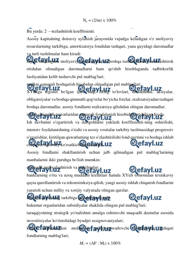 
 
Ne = (2/m) x 100% 
Bu yerda: 2 —tezlashtirish koeffitsienti. 
Asosiy kapitalning doiraviy aylanish jarayonida vujudga keladigan o'z moliyaviy 
resurslarining tarkibiga, amortizatsiya fondidan tashqari, yana quyidagi daromadlar 
va turli tushilmalar ham kiradi: 
foyda, shuningdek moliyaviy operatsiyalar va boshqa tashkilotlarda hissali ishtirok 
etishdan olinadigan daromadlarni ham qo'shib hisoblaganda tadbirkorlik 
faoliyatidan kelib tushuvchi pul mablag'lari; 
mulkni samarali boshqarish hisobidan olinadigan pul mablag'lari; 
XYuSga tegishli bo'lgan ijara haqi, lizing to'lovlari, dividendlar, aksiyalar, 
obligatsiyalar va boshqa qimmatli qog'ozlar bo'yicha foizlar, realizatsiyadan tashqari 
boshqa daromadlar, asosiy fondlarni realizatsiya qilishdan olingan daromadlar; 
ishlab chiqarish quwatlaridan samarali foydalanish hisobidan erishilgan foyda. 
Ish navbatini o'zgartirish va dastgohlarni yuklash koeffitsienti-ning oshirilishi, 
intensiv foydalanishning o'sishi va asosiy vositalar tarkibiy tuzilmasidagi progressiv 
o'zgarishlar, kiritilgan quwatlarning tez o'zlashtirilishi fond qaytimi va boshqa ishlab 
chiqarish-iqtisodiy ko'rsatkichlarni oshiradi. 
Asosiy fondlarni shakllantirish uchun jalb qilinadigan pul mablag'larining 
manbalarini ikki guruhga bo'lish mumkin: 
maqsadli moliyalashtirish va tushilmalar; 
banklarning o'rta va uzoq muddatli kreditlari hamda XYuS tomonidan texnikaviy 
qayta qurollantirish va rekonstruksiya qilish, yangi asosiy ishlab chiqarish fondlarini 
yaratish uchun milliy va xorijiy valyutada olingan qarzlar. 
Birinchi guruhning tarkibiga quyidagilar kiradi: 
hukumat organlaridan subsidiyalar shaklida olingan pul mablag'lari; 
taraqqiyotning strategik yo'nalishini amalga oshiruvchi maqsadli dasturlar asosida 
investitsiyalar ko'rinishidagi byudjet assignovaniyalari; 
kichik 
tadbirkorlikni 
moliyaviy 
qo'llab-quwatlovchi 
byudjet-dan 
tashqari 
fondlarning mablag'lari; 
Ms = (AF : Mr) x 100% 

