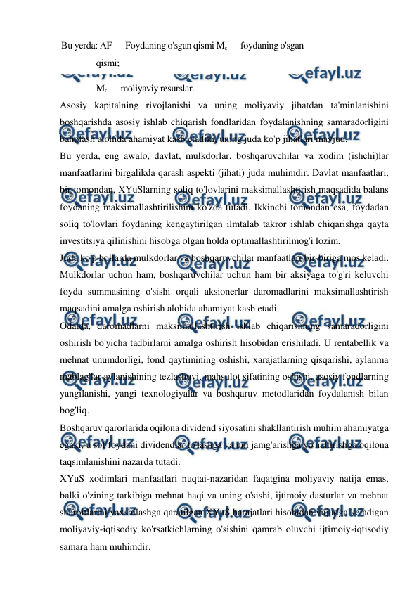  
 
Bu yerda: AF — Foydaning o'sgan qismi Ms — foydaning o'sgan 
qismi;  
Mr — moliyaviy resurslar. 
Asosiy kapitalning rivojlanishi va uning moliyaviy jihatdan ta'minlanishini 
boshqarishda asosiy ishlab chiqarish fondlaridan foydalanishning samaradorligini 
baholash alohida ahamiyat kasb etadiki, uning juda ko'p jihatlari mavjud. 
Bu yerda, eng awalo, davlat, mulkdorlar, boshqaruvchilar va xodim (ishchi)lar 
manfaatlarini birgalikda qarash aspekti (jihati) juda muhimdir. Davlat manfaatlari, 
bir tomondan, XYuSlarning soliq to'lovlarini maksimallashtirish maqsadida balans 
foydaning maksimallashtirilishini ko'zda tutadi. Ikkinchi tomondan esa, foydadan 
soliq to'lovlari foydaning kengaytirilgan ilmtalab takror ishlab chiqarishga qayta 
investitsiya qilinishini hisobga olgan holda optimallashtirilmog'i lozim. 
Juda ko'p hollarda mulkdorlar va boshqaruvchilar manfaatlari bir-biriga mos keladi. 
Mulkdorlar uchun ham, boshqaruvchilar uchun ham bir aksiyaga to'g'ri keluvchi 
foyda summasining o'sishi orqali aksionerlar daromadlarini maksimallashtirish 
maqsadini amalga oshirish alohida ahamiyat kasb etadi. 
Odatda, daromadlarni maksimallashtirish ishlab chiqarishning samaradorligini 
oshirish bo'yicha tadbirlarni amalga oshirish hisobidan erishiladi. U rentabellik va 
mehnat unumdorligi, fond qaytimining oshishi, xarajatlarning qisqarishi, aylanma 
mablag'lar aylanishining tezlashuvi, mahsulot sifatining oshishi, asosiy fondlarning 
yangilanishi, yangi texnologiyalar va boshqaruv metodlaridan foydalanish bilan 
bog'liq. 
Boshqaruv qarorlarida oqilona dividend siyosatini shakllantirish muhim ahamiyatga 
egaki, u sof foydani dividendlar to'lashga va uni jamg'arishga yo'naltirishga oqilona 
taqsimlanishini nazarda tutadi. 
XYuS xodimlari manfaatlari nuqtai-nazaridan faqatgina moliyaviy natija emas, 
balki o'zining tarkibiga mehnat haqi va uning o'sishi, ijtimoiy dasturlar va mehnat 
sharoitlarini yaxshilashga qaratilgan XYuS harajatlari hisobidan vujudga keladigan 
moliyaviy-iqtisodiy ko'rsatkichlarning o'sishini qamrab oluvchi ijtimoiy-iqtisodiy 
samara ham muhimdir. 
