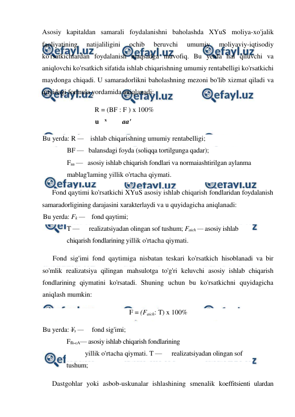  
 
Asosiy kapitaldan samarali foydalanishni baholashda XYuS moliya-xo'jalik 
faoliyatining 
natijaliligini 
ochib 
beruvchi 
umumiy 
moliyaviy-iqtisodiy 
ko'rsatkichlardan foydalanish maqsadga muvofiq. Bu yerda hal qiluvchi va 
aniqlovchi ko'rsatkich sifatida ishlab chiqarishning umumiy rentabelligi ko'rsatkichi 
maydonga chiqadi. U samaradorlikni baholashning mezoni bo'lib xizmat qiladi va 
quyidagi formula yordamida aniqlanadi: 
R = (BF : F ) x 100% 
u 
x 
aa' 
Bu yerda: R —    ishlab chiqarishning umumiy rentabelligi; 
BF —   balansdagi foyda (soliqqa tortilgunga qadar);  
Faa —   asosiy ishlab chiqarish fondlari va normaiashtirilgan aylanma 
mablag'laming yillik o'rtacha qiymati. 
Fond qaytimi ko'rsatkichi XYuS asosiy ishlab chiqarish fondlaridan foydalanish 
samaradorligining darajasini xarakterlaydi va u quyidagicha aniqlanadi: 
Bu yerda: Fk —    fond qaytimi; 
T —      realizatsiyadan olingan sof tushum; Faich — asosiy ishlab 
chiqarish fondlarining yillik o'rtacha qiymati. 
Fond sig'imi fond qaytimiga nisbatan teskari ko'rsatkich hisoblanadi va bir 
so'mlik realizatsiya qilingan mahsulotga to'g'ri keluvchi asosiy ishlab chiqarish 
fondlarining qiymatini ko'rsatadi. Shuning uchun bu ko'rsatkichni quyidagicha 
aniqlash mumkin: 
F = (Faich: T) x 100% 
Bu yerda: ¥s —     fond sig'imi; 
Ffli.cA— asosiy ishlab chiqarish fondlarining 
yillik o'rtacha qiymati. T —      realizatsiyadan olingan sof 
tushum; 
Dastgohlar yoki asbob-uskunalar ishlashining smenalik koeffitsienti ulardan 
