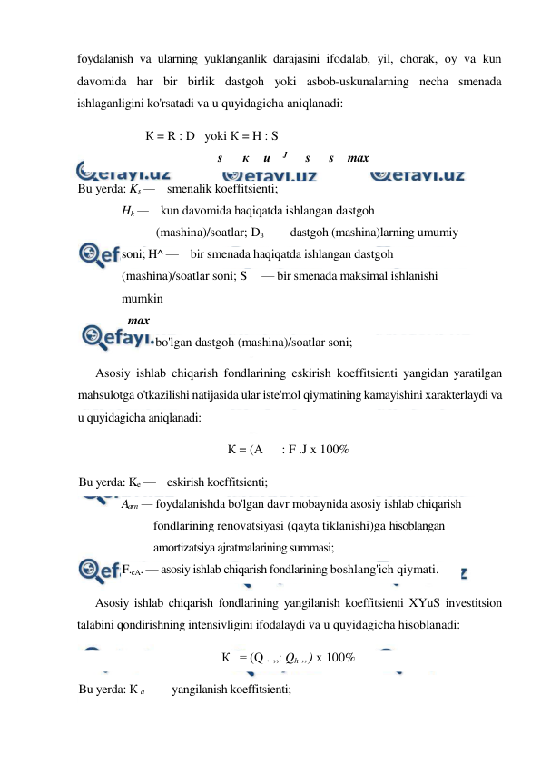  
 
foydalanish va ularning yuklanganlik darajasini ifodalab, yil, chorak, oy va kun 
davomida har bir birlik dastgoh yoki asbob-uskunalarning necha smenada 
ishlaganligini ko'rsatadi va u quyidagicha aniqlanadi: 
К = R : D   yoki К = H : S 
s 
к 
и    J 
s 
s 
max 
Bu yerda: Ks —    smenalik koeffitsienti; 
Hk —    kun davomida haqiqatda ishlangan dastgoh 
(mashina)/soatlar; DB —    dastgoh (mashina)larning umumiy 
soni; H^ —    bir smenada haqiqatda ishlangan dastgoh 
(mashina)/soatlar soni; S     — bir smenada maksimal ishlanishi 
mumkin 
max 
bo'lgan dastgoh (mashina)/soatlar soni; 
Asosiy ishlab chiqarish fondlarining eskirish koeffitsienti yangidan yaratilgan 
mahsulotga o'tkazilishi natijasida ular iste'mol qiymatining kamayishini xarakterlaydi va 
u quyidagicha aniqlanadi: 
К = (A      : F .J x 100% 
Bu yerda: Ke —    eskirish koeffitsienti; 
A
a
r 
n — foydalanishda bo'lgan davr mobaynida asosiy ishlab chiqarish 
fondlarining renovatsiyasi (qayta tiklanishi)ga hisoblangan 
amortizatsiya ajratmalarining summasi; 
F.cA. — asosiy ishlab chiqarish fondlarining boshlang'ich qiymati. 
Asosiy ishlab chiqarish fondlarining yangilanish koeffitsienti XYuS investitsion 
talabini qondirishning intensivligini ifodalaydi va u quyidagicha hisoblanadi: 
К   = (Q . „: Qh „) x 100% 
Bu yerda: К а —    yangilanish koeffitsienti; 
