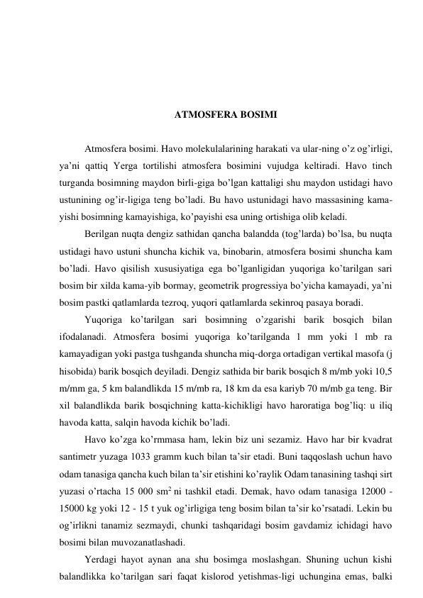  
 
 
 
ATMOSFERA BOSIMI 
 
Atmosfera bosimi. Havo molekulalarining harakati va ular-ning o’z og’irligi, 
ya’ni qattiq Yerga tortilishi atmosfera bosimini vujudga keltiradi. Havo tinch 
turganda bosimning maydon birli-giga bo’lgan kattaligi shu maydon ustidagi havo 
ustunining og’ir-ligiga teng bo’ladi. Bu havo ustunidagi havo massasining kama-
yishi bosimning kamayishiga, ko’payishi esa uning ortishiga olib keladi. 
Berilgan nuqta dengiz sathidan qancha balandda (tog’larda) bo’lsa, bu nuqta 
ustidagi havo ustuni shuncha kichik va, binobarin, atmosfera bosimi shuncha kam 
bo’ladi. Havo qisilish xususiyatiga ega bo’lganligidan yuqoriga ko’tarilgan sari 
bosim bir xilda kama-yib bormay, geometrik progressiya bo’yicha kamayadi, ya’ni 
bosim pastki qatlamlarda tezroq, yuqori qatlamlarda sekinroq pasaya boradi. 
Yuqoriga ko’tarilgan sari bosimning o’zgarishi barik bosqich bilan 
ifodalanadi. Atmosfera bosimi yuqoriga ko’tarilganda 1 mm yoki 1 mb ra 
kamayadigan yoki pastga tushganda shuncha miq-dorga ortadigan vertikal masofa (j 
hisobida) barik bosqich deyiladi. Dengiz sathida bir barik bosqich 8 m/mb yoki 10,5 
m/mm ga, 5 km balandlikda 15 m/mb ra, 18 km da esa kariyb 70 m/mb ga teng. Bir 
xil balandlikda barik bosqichning katta-kichikligi havo haroratiga bog’liq: u iliq 
havoda katta, salqin havoda kichik bo’ladi. 
Havo ko’zga ko’rmmasa ham, lekin biz uni sezamiz. Havo har bir kvadrat 
santimetr yuzaga 1033 gramm kuch bilan ta’sir etadi. Buni taqqoslash uchun havo 
odam tanasiga qancha kuch bilan ta’sir etishini ko’raylik Odam tanasining tashqi sirt 
yuzasi o’rtacha 15 000 sm2 ni tashkil etadi. Demak, havo odam tanasiga 12000 - 
15000 kg yoki 12 - 15 t yuk og’irligiga teng bosim bilan ta’sir ko’rsatadi. Lekin bu 
og’irlikni tanamiz sezmaydi, chunki tashqaridagi bosim gavdamiz ichidagi havo 
bosimi bilan muvozanatlashadi. 
Yerdagi hayot aynan ana shu bosimga moslashgan. Shuning uchun kishi 
balandlikka ko’tarilgan sari faqat kislorod yetishmas-ligi uchungina emas, balki 
