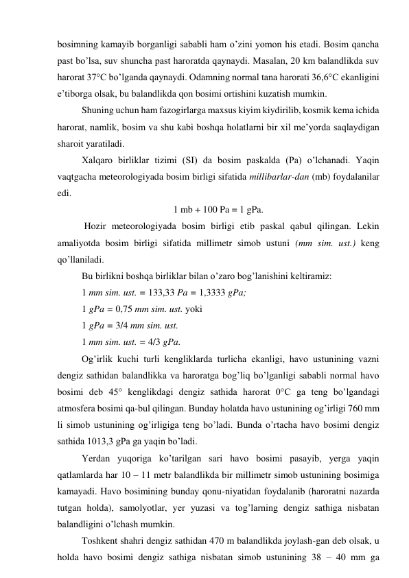bosimning kamayib borganligi sababli ham o’zini yomon his etadi. Bosim qancha 
past bo’lsa, suv shuncha past haroratda qaynaydi. Masalan, 20 km balandlikda suv 
harorat 37°C bo’lganda qaynaydi. Odamning normal tana harorati 36,6°C ekanligini 
e’tiborga olsak, bu balandlikda qon bosimi ortishini kuzatish mumkin. 
Shuning uchun ham fazogirlarga maxsus kiyim kiydirilib, kosmik kema ichida 
harorat, namlik, bosim va shu kabi boshqa holatlarni bir xil me’yorda saqlaydigan 
sharoit yaratiladi. 
Xalqaro birliklar tizimi (SI) da bosim paskalda (Pa) o’lchanadi. Yaqin 
vaqtgacha meteorologiyada bosim birligi sifatida millibarlar-dan (mb) foydalanilar 
edi. 
1 mb + 100 Pa = 1 gPa. 
 Hozir meteorologiyada bosim birligi etib paskal qabul qilingan. Lekin 
amaliyotda bosim birligi sifatida millimetr simob ustuni (mm sim. ust.) keng 
qo’llaniladi. 
Bu birlikni boshqa birliklar bilan o’zaro bog’lanishini keltiramiz: 
1 mm sim. ust. = 133,33 Pa = 1,3333 gPa; 
1 gPa = 0,75 mm sim. ust. yoki 
1 gPa = 3/4 mm sim. ust. 
1 mm sim. ust. = 4/3 gPa. 
Og’irlik kuchi turli kengliklarda turlicha ekanligi, havo ustunining vazni 
dengiz sathidan balandlikka va haroratga bog’liq bo’lganligi sababli normal havo 
bosimi deb 45° kenglikdagi dengiz sathida harorat 0°C ga teng bo’lgandagi 
atmosfera bosimi qa-bul qilingan. Bunday holatda havo ustunining og’irligi 760 mm 
li simob ustunining og’irligiga teng bo’ladi. Bunda o’rtacha havo bosimi dengiz 
sathida 1013,3 gPa ga yaqin bo’ladi. 
Yerdan yuqoriga ko’tarilgan sari havo bosimi pasayib, yerga yaqin 
qatlamlarda har 10 – 11 metr balandlikda bir millimetr simob ustunining bosimiga 
kamayadi. Havo bosimining bunday qonu-niyatidan foydalanib (haroratni nazarda 
tutgan holda), samolyotlar, yer yuzasi va tog’larning dengiz sathiga nisbatan 
balandligini o’lchash mumkin. 
Toshkent shahri dengiz sathidan 470 m balandlikda joylash-gan deb olsak, u 
holda havo bosimi dengiz sathiga nisbatan simob ustunining 38 – 40 mm ga 
