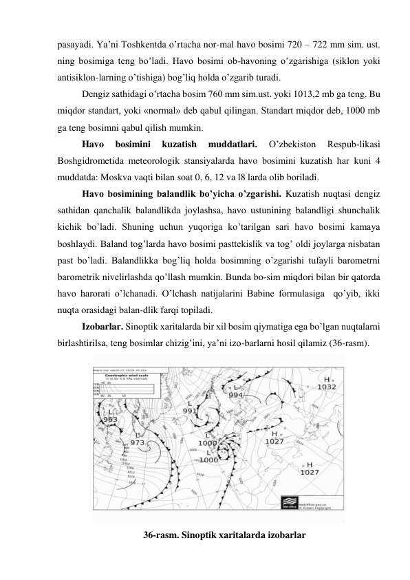 pasayadi. Ya’ni Toshkentda o’rtacha nor-mal havo bosimi 720 – 722 mm sim. ust. 
ning bosimiga teng bo’ladi. Havo bosimi ob-havoning o’zgarishiga (siklon yoki 
antisiklon-larning o’tishiga) bog’liq holda o’zgarib turadi. 
Dengiz sathidagi o’rtacha bosim 760 mm sim.ust. yoki 1013,2 mb ga teng. Bu 
miqdor standart, yoki «normal» deb qabul qilingan. Standart miqdor deb, 1000 mb 
ga teng bosimni qabul qilish mumkin. 
Havo 
bosimini 
kuzatish 
muddatlari. 
O’zbekiston 
Respub-likasi 
Boshgidrometida meteorologik stansiyalarda havo bosimini kuzatish har kuni 4 
muddatda: Moskva vaqti bilan soat 0, 6, 12 va l8 larda olib boriladi. 
Havo bosimining balandlik bo’yicha o’zgarishi. Kuzatish nuqtasi dengiz 
sathidan qanchalik balandlikda joylashsa, havo ustunining balandligi shunchalik 
kichik bo’ladi. Shuning uchun yuqoriga ko’tarilgan sari havo bosimi kamaya 
boshlaydi. Baland tog’larda havo bosimi pasttekislik va tog’ oldi joylarga nisbatan 
past bo’ladi. Balandlikka bog’liq holda bosimning o’zgarishi tufayli barometrni 
barometrik nivelirlashda qo’llash mumkin. Bunda bo-sim miqdori bilan bir qatorda 
havo harorati o’lchanadi. O’lchash natijalarini Babine formulasiga  qo’yib, ikki 
nuqta orasidagi balan-dlik farqi topiladi. 
Izobarlar. Sinoptik xaritalarda bir xil bosim qiymatiga ega bo’lgan nuqtalarni 
birlashtirilsa, teng bosimlar chizig’ini, ya’ni izo-barlarni hosil qilamiz (36-rasm). 
 
36-rasm. Sinoptik xaritalarda izobarlar 
 
