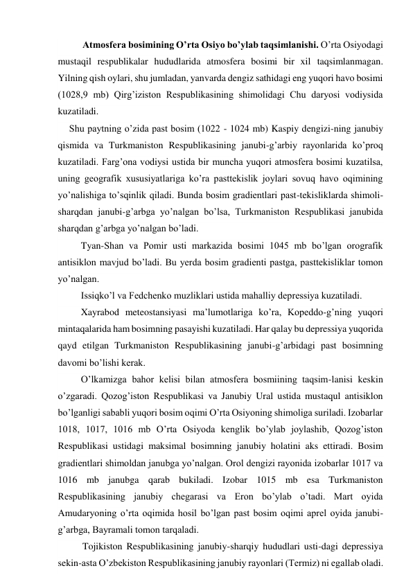 Atmosfera bosimining O’rta Osiyo bo’ylab taqsimlanishi. O’rta Osiyodagi 
mustaqil respublikalar hududlarida atmosfera bosimi bir xil taqsimlanmagan. 
Yilning qish oylari, shu jumladan, yanvarda dengiz sathidagi eng yuqori havo bosimi 
(1028,9 mb) Qirg’iziston Respublikasining shimolidagi Chu daryosi vodiysida 
kuzatiladi. 
Shu paytning o’zida past bosim (1022 - 1024 mb) Kaspiy dengizi-ning janubiy 
qismida va Turkmaniston Respublikasining janubi-g’arbiy rayonlarida ko’proq 
kuzatiladi. Farg’ona vodiysi ustida bir muncha yuqori atmosfera bosimi kuzatilsa, 
uning geografik xususiyatlariga ko’ra pasttekislik joylari sovuq havo oqimining 
yo’nalishiga to’sqinlik qiladi. Bunda bosim gradientlari past-tekisliklarda shimoli-
sharqdan janubi-g’arbga yo’nalgan bo’lsa, Turkmaniston Respublikasi janubida 
sharqdan g’arbga yo’nalgan bo’ladi. 
Tyan-Shan va Pomir usti markazida bosimi 1045 mb bo’lgan orografik 
antisiklon mavjud bo’ladi. Bu yerda bosim gradienti pastga, pasttekisliklar tomon 
yo’nalgan. 
Issiqko’l va Fedchenko muzliklari ustida mahalliy depressiya kuzatiladi. 
Xayrabod meteostansiyasi ma’lumotlariga ko’ra, Kopeddo-g’ning yuqori 
mintaqalarida ham bosimning pasayishi kuzatiladi. Har qalay bu depressiya yuqorida 
qayd etilgan Turkmaniston Respublikasining janubi-g’arbidagi past bosimning 
davomi bo’lishi kerak. 
O’lkamizga bahor kelisi bilan atmosfera bosmiining taqsim-lanisi keskin 
o’zgaradi. Qozog’iston Respublikasi va Janubiy Ural ustida mustaqul antisiklon 
bo’lganligi sababli yuqori bosim oqimi O’rta Osiyoning shimoliga suriladi. Izobarlar 
1018, 1017, 1016 mb O’rta Osiyoda kenglik bo’ylab joylashib, Qozog’iston 
Respublikasi ustidagi maksimal bosimning janubiy holatini aks ettiradi. Bosim 
gradientlari shimoldan janubga yo’nalgan. Orol dengizi rayonida izobarlar 1017 va 
1016 mb janubga qarab bukiladi. Izobar 1015 mb esa Turkmaniston 
Respublikasining janubiy chegarasi va Eron bo’ylab o’tadi. Mart oyida 
Amudaryoning o’rta oqimida hosil bo’lgan past bosim oqimi aprel oyida janubi-
g’arbga, Bayramali tomon tarqaladi. 
Tojikiston Respublikasining janubiy-sharqiy hududlari usti-dagi depressiya 
sekin-asta O’zbekiston Respublikasining janubiy rayonlari (Termiz) ni egallab oladi. 
