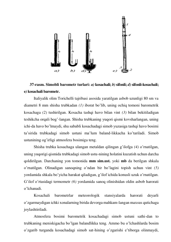  
 
37-rasm. Simobli barometr turlari: a) kosachali; b) sifonli; d) sifonli-kosachali; 
e) kosachali barometr. 
Italiyalik olim Torichelli tajribasi asosida yaratilgan asbob uzunligi 80 sm va 
diametri 8 mm shisha trubkadan (1) iborat bo’lib, uning ochiq tomoni barometrik 
kosachaga (2) tushirilgan. Kosacha tashqi havo bilan vint (3) bilan bekitiladigan 
teshikcha orqali bog’-langan. Shisha trubkaning yuqori qismi kovsharlangan, uning 
ichi-da havo bo’lmaydi, shu sababli kosachadagi simob yuzasiga tashqi havo bosimi 
ta’sirida trubkadagi simob ustuni ma’lum baland-likkacha ko’tariladi. Simob 
ustunining og’irligi atmosfera bosimiga teng. 
Shisha trubka kosachaga ulangan metaldan qilingan g’ilofga (4) o’rnatilgan, 
uning yuqorigi qismida trubkadagi simob ustu-nining holatini kuzatish uchun darcha 
qoldirilgan. Darchaning yon tomonida mm sim.ust. yoki mb da berilgan shkala 
o’rnatilgan. Olinadigan sanoqning o’ndan bir bo’lagini topish uchun vint (5) 
yordamida shkala bo’yicha harakat qiladigan, g’ilof ichida konusli uzuk o’rnatilgan. 
G’ilof o’rtasidagi termometr (6) yordamida sanoq olinishidan oldin asbob harorati 
o’lchanadi. 
Kosachali 
barometrlar 
meteorologik 
stansiyalarda 
harorati 
deyarli 
o’zgarmaydigan ichki xonalarning birida devorga mahkam-langan maxsus qutichaga 
joylashtiriladi.  
Atmosfera bosimi barometrik kosachadagi simob ustuni sathi-dan to 
trubkaning meniskigacha bo’lgan balandlikka teng. Ammo bu o’lchashlarda bosim 
o’zgarib turganda kosachadagi simob sat-hining o’zgarishi e’tiborga olinmaydi, 
