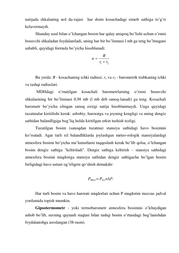 natijada shkalaning nol da-rajasi  har doim kosachadagi simob sathiga to’g’ri  
kelavermaydi. 
Shunday usul bilan o’lchangan bosim har qalay aniqroq bo’lishi uchun o’rnini 
bosuvchi shkaladan foydalaniladi, uning har bir bo’linmasi l mb ga teng bo’lmagani 
sababli, quyidagi formula bo’yicha hisoblanadi: 
2
1
r
r
R
n


 
 
Bu yerda: R - kosachaning ichki radiusi; rx va r2 - barometrik trubkaning ichki 
va tashqi radiuslari. 
 MDHdagi 
o’rnatilgan 
kosachali 
barometrlarning 
o’rnini 
bosuvchi 
shkalasining bir bo’linmasi 0,98 mb (l mb deb sanoq-lanadi) ga teng. Kosachali 
barometr bo’yicha olingan sanoq oxirgi natija hisoblanmaydi. Unga quyidagi 
tuzatmalar kiritilishi kerak: asbobiy, haroratga va joyning kengligi va uning dengiz 
sathidan balandligiga bog’liq holda kiritilgan erkin tushish tezligi. 
Tuzatilgan bosim (sanoqdan tuzatma) stansiya sathidagi havo bosimini 
ko’rsatadi. Agar turli xil balandliklarda joylashgan meteo-rologik stansiyalardagi 
atmosfera bosimi bo’yicha ma’lumotlarni taqqoslash kerak bo’lib qolsa, o’lchangan 
bosim dengiz sathiga "keltiriladi". Dengiz sathiga keltirish – stansiya sathidagi 
atmosfera bosimi miqdoriga stansiya sathidan dengiz sathigacha bo’lgan bosim 
birligidagi havo ustuni og’irligrni qo’shish demakdir: 
 
Pden.s = Pst.s+∆P. 
 
Har turli bosim va havo harorati miqdorlari uchun P miqdorini maxsus jadval 
yordamida topish mumkin. 
Gipsotermometr - yoki termobarometr atmosfera bosimini o’lchaydigan 
asbob bo’lib, suvning qaynash nuqtasi bilan tashqi bosim o’rtasidagi bog’lanishdan 
foydalanishga asoslangan (38-rasm). 
 
