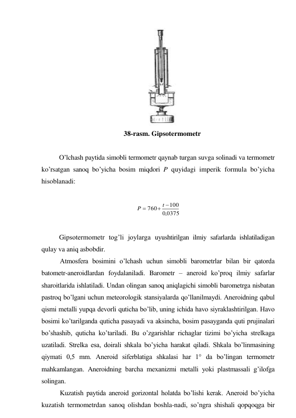  
38-rasm. Gipsotermometr 
 
O’lchash paytida simobli termometr qaynab turgan suvga solinadi va termometr 
ko’rsatgan sanoq bo’yicha bosim miqdori P quyidagi imperik formula bo’yicha 
hisoblanadi: 
 
0375
,
0
100
760



t
P
 
 
Gipsotermometr tog’li joylarga uyushtirilgan ilmiy safarlarda ishlatiladigan 
qulay va aniq asbobdir. 
Atmosfera bosimini o’lchash uchun simobli barometrlar bilan bir qatorda 
batometr-aneroidlardan foydalaniladi. Barometr – aneroid ko’proq ilmiy safarlar 
sharoitlarida ishlatiladi. Undan olingan sanoq aniqlagichi simobli barometrga nisbatan 
pastroq bo’lgani uchun meteorologik stansiyalarda qo’llanilmaydi. Aneroidning qabul 
qismi metalli yupqa devorli quticha bo’lib, uning ichida havo siyraklashtirilgan. Havo 
bosimi ko’tarilganda quticha pasayadi va aksincha, bosim pasayganda quti prujinalari 
bo’shashib, quticha ko’tariladi. Bu o’zgarishlar richaglar tizimi bo’yicha strelkaga 
uzatiladi. Strelka esa, doirali shkala bo’yicha harakat qiladi. Shkala bo’linmasining 
qiymati 0,5 mm. Aneroid siferblatiga shkalasi har 1° da bo’lingan termometr 
mahkamlangan. Aneroidning barcha mexanizmi metalli yoki plastmassali g’ilofga 
solingan. 
Kuzatish paytida aneroid gorizontal holatda bo’lishi kerak. Aneroid bo’yicha 
kuzatish termometrdan sanoq olishdan boshla-nadi, so’ngra shishali qopqoqga bir 
