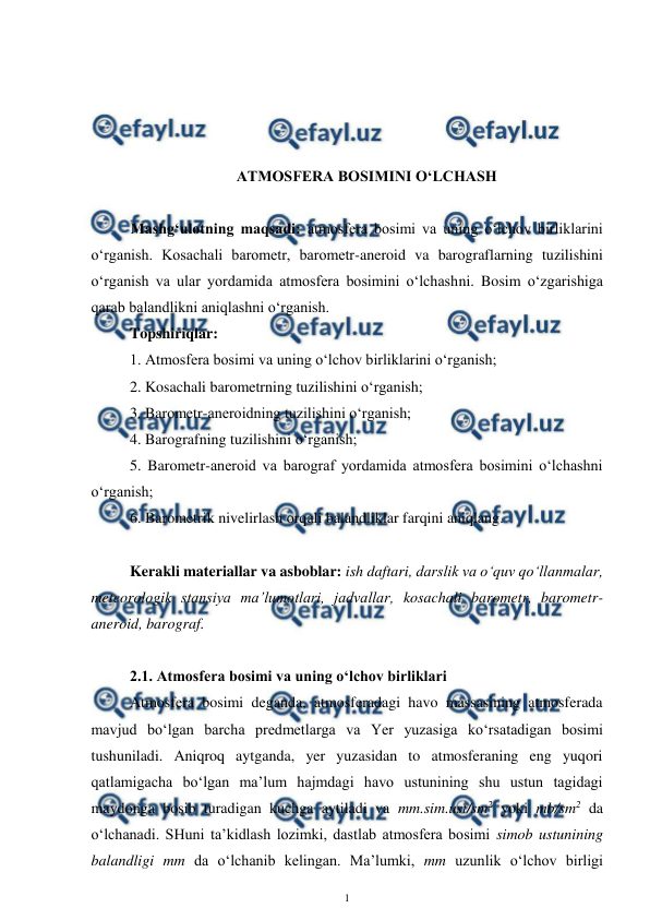  
1 
 
 
 
 
 
ATMOSFERA BOSIMINI O‘LCHASH 
 
Mashg‘ulotning maqsadi: atmosfera bosimi va uning o‘lchov birliklarini 
o‘rganish. Kosachali barometr, barometr-aneroid va barograflarning tuzilishini 
o‘rganish va ular yordamida atmosfera bosimini o‘lchashni. Bosim o‘zgarishiga 
qarab balandlikni aniqlashni o‘rganish. 
 
Topshiriqlar: 
1. Atmosfera bosimi va uning o‘lchov birliklarini o‘rganish; 
2. Kosachali barometrning tuzilishini o‘rganish; 
3. Barometr-aneroidning tuzilishini o‘rganish; 
4. Barografning tuzilishini o‘rganish; 
5. Barometr-aneroid va barograf yordamida atmosfera bosimini o‘lchashni 
o‘rganish; 
6. Barometrik nivelirlash orqali balandliklar farqini aniqlang. 
 
Kerakli materiallar va asboblar: ish daftari, darslik va o‘quv qo‘llanmalar, 
meteorologik stansiya ma’lumotlari, jadvallar, kosachali barometr, barometr-
aneroid, barograf.  
 
2.1. Atmosfera bosimi va uning o‘lchov birliklari 
Atmosfera bosimi deganda, atmosferadagi havo massasining atmosferada 
mavjud bo‘lgan barcha predmetlarga va Yer yuzasiga ko‘rsatadigan bosimi 
tushuniladi. Aniqroq aytganda, yer yuzasidan to atmosferaning eng yuqori 
qatlamigacha bo‘lgan ma’lum hajmdagi havo ustunining shu ustun tagidagi 
maydonga bosib turadigan kuchga aytiladi va mm.sim.ust/sm2 yoki mb/sm2 da 
o‘lchanadi. SHuni ta’kidlash lozimki, dastlab atmosfera bosimi simob ustunining 
balandligi mm da o‘lchanib kelingan. Ma’lumki, mm uzunlik o‘lchov birligi 
