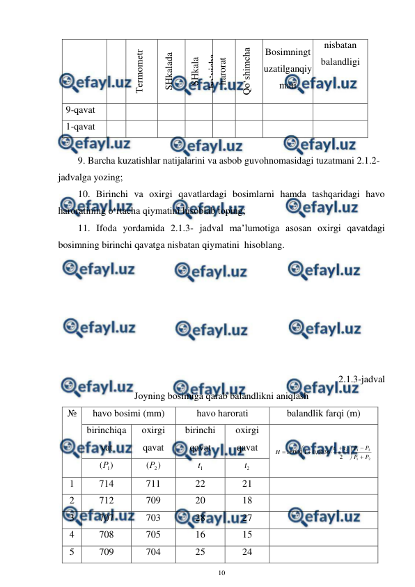  
10 
 
Termometr 
SHkalada 
SHkala 
bo‘yicha 
harorat 
bo‘yicha 
Qo‘shimcha 
Bosimningt
uzatilganqiy
mati 
nisbatan 
balandligi 
9-qavat  
 
 
 
 
 
 
 
 
1-qavat 
 
 
 
 
 
 
 
 
 
9. Barcha kuzatishlar natijalarini va asbob guvohnomasidagi tuzatmani 2.1.2-
jadvalga yozing; 
10. Birinchi va oxirgi qavatlardagi bosimlarni hamda tashqaridagi havo 
haroratining o‘rtacha qiymatini hisoblab toping; 
 
11. Ifoda yordamida 2.1.3- jadval ma’lumotiga asosan oxirgi qavatdagi 
bosimning birinchi qavatga nisbatan qiymatini  hisoblang. 
 
 
 
 
 
 
 
2.1.3-jadval 
Joyning bosimiga qarab balandlikni aniqlash 
№ 
havo bosimi (mm) 
havo harorati 
balandlik farqi (m) 
birinchiqa
vat 
oxirgi 
qavat 
birinchi 
qavat 
oxirgi 
qavat 
 
2
1
2
1
2
1
2
0036
,
0
1
16000
P
P
P
P
t
t
H












 
)
(
1
Р  
)
(
2
Р  
1
t  
2
t  
1 
714 
711 
22 
21 
 
2 
712 
709 
20 
18 
 
3 
707 
703 
28 
27 
 
4 
708 
705 
16 
15 
 
5 
709 
704 
25 
24 
 
