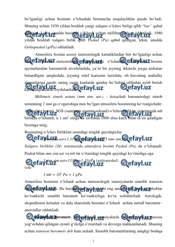 
2 
 
bo‘lganligi uchun bosimni o‘lchashda birmuncha noqulayliklar paydo bo‘ladi. 
Shuning uchun 1930 yildan boshlab yangi xalqaro o‘lchov birligi qilib “bar” qabul 
qilingan. Lekin amalda bosimni o‘lchash uchun millibar (mbar) ishlatiladi. 1980 
yildan boshlab xalqaro birlik qilib Paskal (Pa) qabul qilingan, lekin, amalda 
Gektapaskal (g/Pa) ishlatiladi. 
Atmosfera bosimi asosiy meteorologik kattaliklardan biri bo‘lganligi uchun 
ham u barcha meteorologik stansiyalarda o‘lchanadi. Atmosfera bosimi 
qiymatlaridan barometrik nivelirlashda, ya’ni bir joyning ikkinchi joyga nisbatan 
balandligini aniqlashda, joyning relef kartasini tuzishda, ob–havoning mahalliy 
alomatlariga qarab, uning yaqin kunlarda qanday bo‘lishini oldindan aytib berish 
kabi maqsadlarda foydalaniladi.  
Millimetr simob ustuni (mm sim. ust.) – kosachali barometrdagi simob 
ustunining 1 mm ga o‘zgarishiga mos bo‘lgan atmosfera bosimining ko‘rsatgichidir. 
Atmosfera bosimi  SGS (santimetr-gramm-sekund) o‘lchov birliklar sistemasida mb 
birlikda o‘lchanib, u 1 sm2 sirtga tik ravishda 1000 dina kuch bilan ta’sir qiladigan 
bosimga teng; 
Bosimning o‘lchov birliklari orasidagi tenglik quyidagicha: 
 
1mm sim.ust=1,33 mb yoki 1 mb=0,75 mm sim.ust. 
Xalqaro birliklar (SI) sistemasida atmosfera bosimi Paskal (Pa) da o‘lchanadi. 
Paskal bilan mm sim.ust va mb lar o‘rtasidagi tenglik quyidagi ko‘rinishga ega: 
 
1 mm.sim.ust=133Pa=1,33gPa (gektopaskal) 
yoki 
 
1 mb = 102  Pa = 1 gPa  
Atmosfera bosimini o‘lchash uchun meteorologik stansiyalarda simobli stansion 
barometr ishlatiladi. Bu barometrlar ko‘rsatkichi eng aniq bo‘lib, boshqa asboblar 
ko‘rsatkichi simobli barometr ko‘rsatkichiga ko‘ra solishtiriladi. Aerologik, 
ekspeditsion kemalar va dala sharoitida bosimni o‘lchash  uchun metall barometr–
aneroidlar ishlatiladi.  
Kosachali barometr. Meteorologik stansiyalarda xonaning ichiga maxsus 
yog‘ochdan qilingan oynali g‘ilofga o‘rnatiladi va devorga mahkamlanadi. Shuning 
uchun stansion barometr deb ham ataladi. Simobli barometrlarning aniqligi boshqa 
