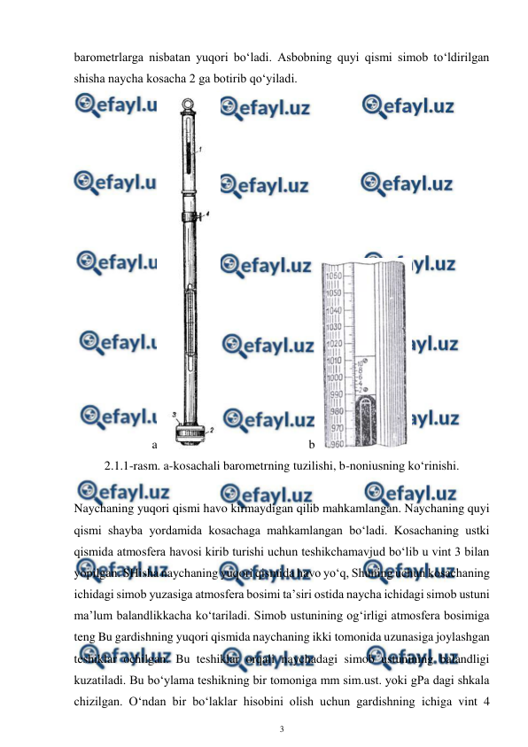  
3 
 
barometrlarga nisbatan yuqori bo‘ladi. Asbobning quyi qismi simob to‘ldirilgan 
shisha naycha kosacha 2 ga botirib qo‘yiladi. 
a
  
 
 
b
 
2.1.1-rasm. a-kosachali barometrning tuzilishi, b-noniusning ko‘rinishi. 
 
Naychaning yuqori qismi havo kirmaydigan qilib mahkamlangan. Naychaning quyi 
qismi shayba yordamida kosachaga mahkamlangan bo‘ladi. Kosachaning ustki 
qismida atmosfera havosi kirib turishi uchun teshikchamavjud bo‘lib u vint 3 bilan 
yopilgan. SHisha naychaning yuqori qismida havo yo‘q, Shuning uchun kosachaning 
ichidagi simob yuzasiga atmosfera bosimi ta’siri ostida naycha ichidagi simob ustuni 
ma’lum balandlikkacha ko‘tariladi. Simob ustunining og‘irligi atmosfera bosimiga 
teng Bu gardishning yuqori qismida naychaning ikki tomonida uzunasiga joylashgan 
teshiklar ochilgan. Bu teshiklar orqali naychadagi simob ustunining balandligi 
kuzatiladi. Bu bo‘ylama teshikning bir tomoniga mm sim.ust. yoki gPa dagi shkala 
chizilgan. O‘ndan bir bo‘laklar hisobini olish uchun gardishning ichiga vint 4 
