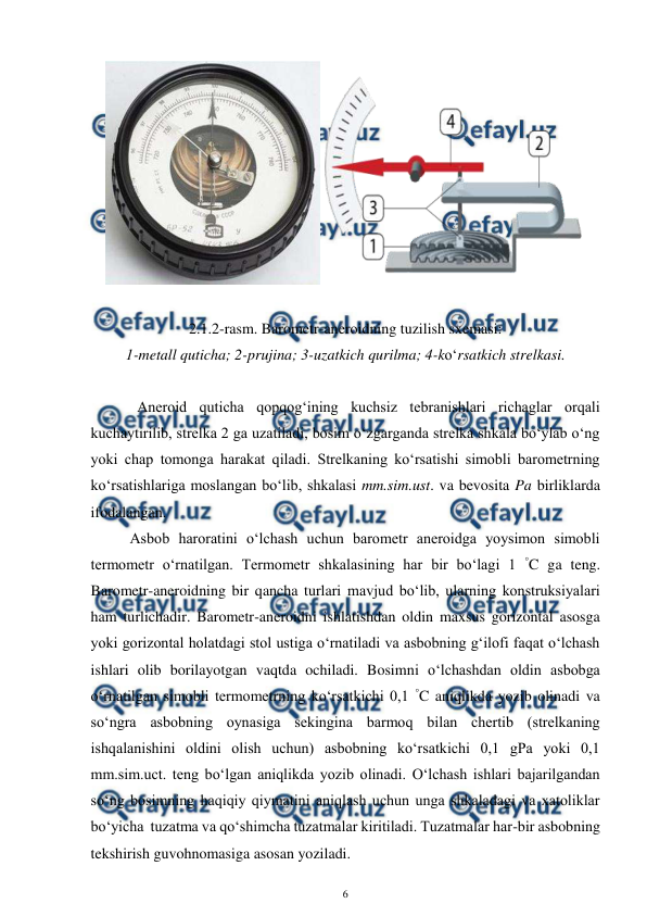  
6 
 
 
 
2.1.2-rasm. Barometr-aneroidning tuzilish sxemasi: 
1-metall quticha; 2-prujina; 3-uzatkich qurilma; 4-ko‘rsatkich strelkasi. 
 
 
 
Aneroid quticha qopqog‘ining kuchsiz tebranishlari richaglar orqali 
kuchaytirilib, strelka 2 ga uzatiladi, bosim o‘zgarganda strelka shkala bo‘ylab o‘ng 
yoki chap tomonga harakat qiladi. Strelkaning ko‘rsatishi simobli barometrning 
ko‘rsatishlariga moslangan bo‘lib, shkalasi mm.sim.ust. va bevosita Pa birliklarda 
ifodalangan.  
Asbob haroratini o‘lchash uchun barometr aneroidga yoysimon simobli 
termometr o‘rnatilgan. Termometr shkalasining har bir bo‘lagi 1 °C ga teng. 
Barometr-aneroidning bir qancha turlari mavjud bo‘lib, ularning konstruksiyalari 
ham turlichadir. Barometr-aneroidni ishlatishdan oldin maxsus gorizontal asosga 
yoki gorizontal holatdagi stol ustiga o‘rnatiladi va asbobning g‘ilofi faqat o‘lchash 
ishlari olib borilayotgan vaqtda ochiladi. Bosimni o‘lchashdan oldin asbobga 
o‘rnatilgan simobli termometrning ko‘rsatkichi 0,1 °C aniqlikda yozib olinadi va 
so‘ngra asbobning oynasiga sekingina barmoq bilan chertib (strelkaning 
ishqalanishini oldini olish uchun) asbobning ko‘rsatkichi 0,1 gPa yoki 0,1 
mm.sim.uct. teng bo‘lgan aniqlikda yozib olinadi. O‘lchash ishlari bajarilgandan 
so‘ng bosimning haqiqiy qiymatini aniqlash uchun unga shkaladagi va xatoliklar 
bo‘yicha  tuzatma va qo‘shimcha tuzatmalar kiritiladi. Tuzatmalar har-bir asbobning 
tekshirish guvohnomasiga asosan yoziladi.  
