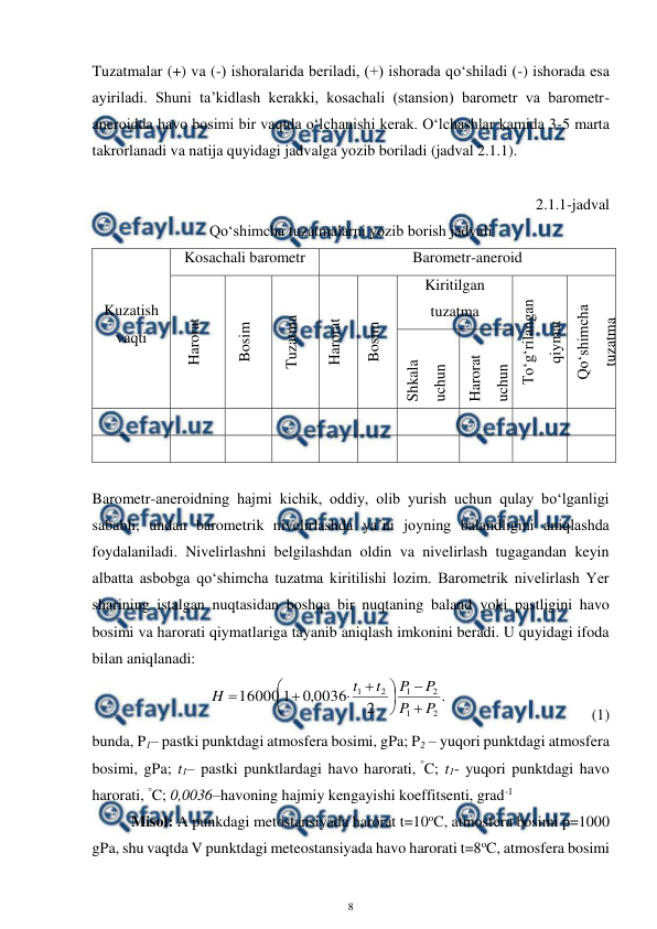  
8 
 
Tuzatmalar (+) va (-) ishoralarida beriladi, (+) ishorada qo‘shiladi (-) ishorada esa 
ayiriladi. Shuni ta’kidlash kerakki, kosachali (stansion) barometr va barometr-
aneroidda havo bosimi bir vaqtda o‘lchanishi kerak. O‘lchashlar kamida 3-5 marta 
takrorlanadi va natija quyidagi jadvalga yozib boriladi (jadval 2.1.1). 
 
2.1.1-jadval 
Qo‘shimcha tuzatmalarni yozib borish jadvali 
Kuzatish 
vaqti 
Kosachali barometr 
Barometr-aneroid 
Harorat 
Bosim 
Tuzatma  
Harorat 
Bosim  
Kiritilgan 
tuzatma 
To‘g‘rilangan 
qiymat 
Qo‘shimcha 
tuzatma 
Shkala 
uchun 
Harorat 
uchun 
 
 
 
 
 
 
 
 
 
 
 
 
 
 
 
 
 
 
 
 
 
 
Barometr-aneroidning hajmi kichik, oddiy, olib yurish uchun qulay bo‘lganligi 
sababli, undan barometrik nivelirlashda ya’ni joyning balandligini aniqlashda 
foydalaniladi. Nivelirlashni belgilashdan oldin va nivelirlash tugagandan keyin 
albatta asbobga qo‘shimcha tuzatma kiritilishi lozim. Barometrik nivelirlash Yer 
sharining istalgan nuqtasidan boshqa bir nuqtaning baland yoki pastligini havo 
bosimi va harorati qiymatlariga tayanib aniqlash imkonini beradi. U quyidagi ifoda 
bilan aniqlanadi: 
 
.
2
0036
,
0
1
16000
2
1
2
1
2
1
P
P
P
P
t
t
H












 
 
 
 
(1)
 
bunda, P1– pastki punktdagi atmosfera bosimi, gPa; P2 – yuqori punktdagi atmosfera 
bosimi, gPa; t1– pastki punktlardagi havo harorati, °C; t1- yuqori punktdagi havo 
harorati, °C; 0,0036–havoning hajmiy kengayishi koeffitsenti, grad-1 
Misol: A punkdagi metostansiyada harorat t=10oC, atmosfera bosimi p=1000 
gPa, shu vaqtda V punktdagi meteostansiyada havo harorati t=8oC, atmosfera bosimi 
