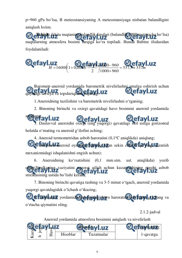  
9 
 
p=960 gPa bo‘lsa, B meteostansiyaning A meteostansiyaga nisbatan balandligini 
aniqlash lozim.  
Echish: ikkita nuqtaning balandlik farqlari (balandlik 1000 metrgacha bo‘lsa) 
nuqtalarning atmosfera bosimi farqiga ko‘ra topiladi. Bunda Babine ifodasidan 
foydalaniladi:  
 
m
H
337
3
,
337
960
1000
960
1000
2
8
10
0036
,
0
1
16000














 
 
Barometr-aneroid yordamida barometrik nivelirlashni amalga oshirish uchun 
quyidagi tavsiya va topshiriqlarni bajaring: 
1.Aneroidning tuzilishini va barometrik nivelirlashni o‘rganing;  
2. Binoning birinchi va oxirgi qavatidagi havo bosimini aneroid yordamida 
aniqlang; 
3. Dastavval aneroidni oxirgi (eng yuqorgi) qavatdagi stol ustiga gorizontal 
holatda o‘rnating va aneroid g‘ilofini oching; 
4. Aneroid termometridan asbob haroratini (0,1oC aniqlikda) aniqlang; 
5. Barometr-aneroid oynasiga barmoq bilan sekin chertib qo‘ying. (uzatish 
mexanizmidagi ishqalanishni engish uchun); 
6. 
Aneroidning 
ko‘rsatishini 
(0,1 
mm.sim. 
ust. 
aniqlikda) 
yozib 
oling(Strelkaning vaziyatini nazorat qilish uchun kuzatuvchining nigohi asbob 
strelkasining ustida bo‘lishi kerak); 
7. Binoning birinchi qavatiga tushing va 3-5 minut o‘tgach, aneroid yordamida 
yuqorgi qavatdagidek o‘lchash o‘tkazing; 
8. Termometr yordamida tashqaridagi havo haroratini uch marta o‘lchang va 
o‘rtacha qiymatini oling. 
 
2.1.2-jadval 
Aneroid yordamida atmosfera bosimini aniqlash va nivelirlash 
Kuzatis
h  joyi 
Havo 
harorati 
Aneroid 
9-qavatning 
1-qavatga 
Hisoblar 
Tuzatmalar 
