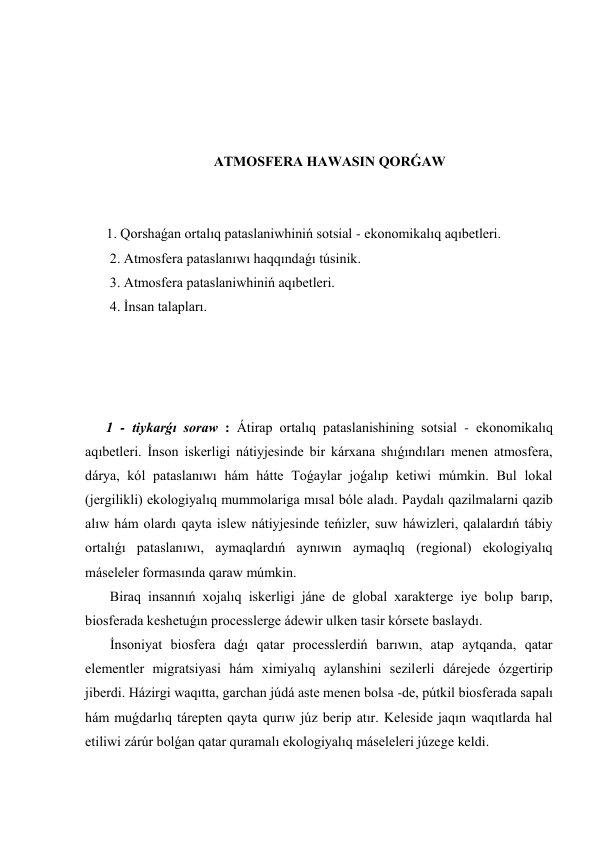  
 
 
 
ATMOSFERA HAWASIN QORǴAW 
 
 
1. Qorshaǵan ortalıq pataslaniwhiniń sotsial - ekonomikalıq aqıbetleri. 
 2. Atmosfera pataslanıwı haqqındaǵı túsinik. 
 3. Atmosfera pataslaniwhiniń aqıbetleri. 
 4. İnsan talapları. 
 
 
 
 
1 - tiykarǵı soraw : Átirap ortalıq pataslanishining sotsial - ekonomikalıq 
aqıbetleri. İnson iskerligi nátiyjesinde bir kárxana shıǵındıları menen atmosfera, 
dárya, kól pataslanıwı hám hátte Toǵaylar joǵalıp ketiwi múmkin. Bul lokal 
(jergilikli) ekologiyalıq mummolariga mısal bóle aladı. Paydalı qazilmalarni qazib 
alıw hám olardı qayta islew nátiyjesinde teńizler, suw háwizleri, qalalardıń tábiy 
ortalıǵı pataslanıwı, aymaqlardıń aynıwın aymaqlıq (regional) ekologiyalıq 
máseleler formasında qaraw múmkin. 
 Biraq insannıń xojalıq iskerligi jáne de global xarakterge iye bolıp barıp, 
biosferada keshetuǵın processlerge ádewir ulken tasir kórsete baslaydı. 
 İnsoniyat biosfera daǵı qatar processlerdiń barıwın, atap aytqanda, qatar 
elementler migratsiyasi hám ximiyalıq aylanshini sezilerli dárejede ózgertirip 
jiberdi. Házirgi waqıtta, garchan júdá aste menen bolsa -de, pútkil biosferada sapalı 
hám muǵdarlıq tárepten qayta qurıw júz berip atır. Keleside jaqın waqıtlarda hal 
etiliwi zárúr bolǵan qatar quramalı ekologiyalıq máseleleri júzege keldi. 
