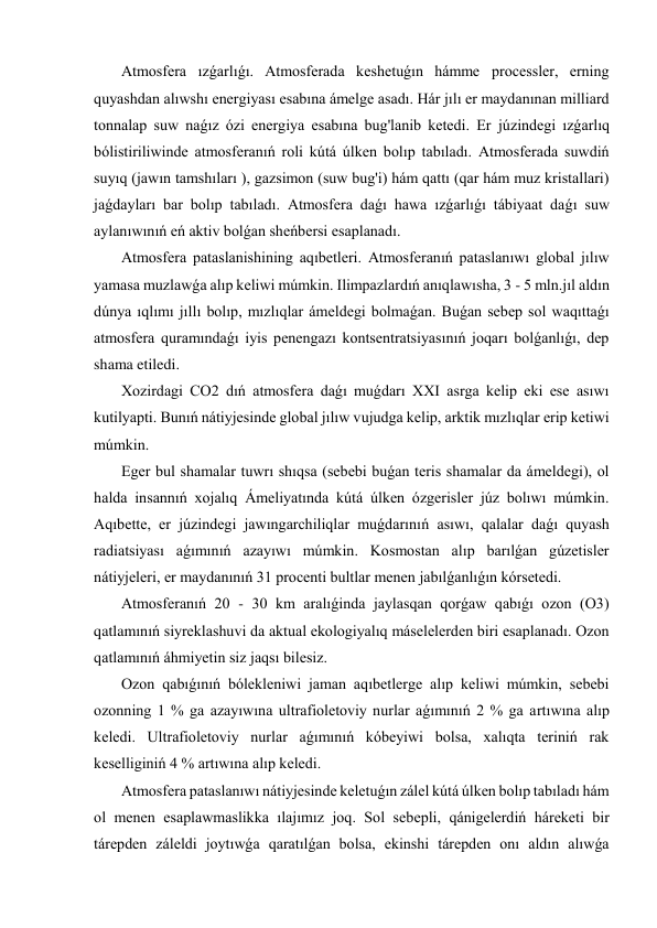  Atmosfera ızǵarlıǵı. Atmosferada keshetuǵın hámme processler, erning 
quyashdan alıwshı energiyası esabına ámelge asadı. Hár jılı er maydanınan milliard 
tonnalap suw naǵız ózi energiya esabına bug'lanib ketedi. Er júzindegi ızǵarlıq 
bólistiriliwinde atmosferanıń roli kútá úlken bolıp tabıladı. Atmosferada suwdiń 
suyıq (jawın tamshıları ), gazsimon (suw bug'i) hám qattı (qar hám muz kristallari) 
jaǵdayları bar bolıp tabıladı. Atmosfera daǵı hawa ızǵarlıǵı tábiyaat daǵı suw 
aylanıwınıń eń aktiv bolǵan sheńbersi esaplanadı. 
 Atmosfera pataslanishining aqıbetleri. Atmosferanıń pataslanıwı global jılıw 
yamasa muzlawǵa alıp keliwi múmkin. Ilimpazlardıń anıqlawısha, 3 - 5 mln.jıl aldın 
dúnya ıqlımı jıllı bolıp, mızlıqlar ámeldegi bolmaǵan. Buǵan sebep sol waqıttaǵı 
atmosfera quramındaǵı iyis penengazı kontsentratsiyasınıń joqarı bolǵanlıǵı, dep 
shama etiledi. 
 Xozirdagi CO2 dıń atmosfera daǵı muǵdarı XXI asrga kelip eki ese asıwı 
kutilyapti. Bunıń nátiyjesinde global jılıw vujudga kelip, arktik mızlıqlar erip ketiwi 
múmkin. 
 Eger bul shamalar tuwrı shıqsa (sebebi buǵan teris shamalar da ámeldegi), ol 
halda insannıń xojalıq Ámeliyatında kútá úlken ózgerisler júz bolıwı múmkin. 
Aqıbette, er júzindegi jawıngarchiliqlar muǵdarınıń asıwı, qalalar daǵı quyash 
radiatsiyası aǵımınıń azayıwı múmkin. Kosmostan alıp barılǵan gúzetisler 
nátiyjeleri, er maydanınıń 31 procenti bultlar menen jabılǵanlıǵın kórsetedi. 
 Atmosferanıń 20 - 30 km aralıǵinda jaylasqan qorǵaw qabıǵı ozon (O3) 
qatlamınıń siyreklashuvi da aktual ekologiyalıq máselelerden biri esaplanadı. Ozon 
qatlamınıń áhmiyetin siz jaqsı bilesiz. 
 Ozon qabıǵınıń bólekleniwi jaman aqıbetlerge alıp keliwi múmkin, sebebi 
ozonning 1 % ga azayıwına ultrafioletoviy nurlar aǵımınıń 2 % ga artıwına alıp 
keledi. Ultrafioletoviy nurlar aǵımınıń kóbeyiwi bolsa, xalıqta teriniń rak 
keselliginiń 4 % artıwına alıp keledi. 
 Atmosfera pataslanıwı nátiyjesinde keletuǵın zálel kútá úlken bolıp tabıladı hám 
ol menen esaplawmaslikka ılajımız joq. Sol sebepli, qánigelerdiń háreketi bir 
tárepden záleldi joytıwǵa qaratılǵan bolsa, ekinshi tárepden onı aldın alıwǵa 
