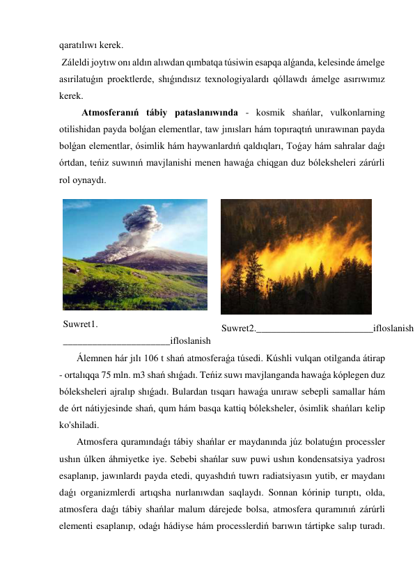 qaratılıwı kerek. 
 Záleldi joytıw onı aldın alıwdan qımbatqa túsiwin esapqa alǵanda, kelesinde ámelge 
asırilatuǵın proektlerde, shıǵındısız texnologiyalardı qóllawdı ámelge asırıwımız 
kerek. 
   Atmosferanıń tábiy pataslanıwında - kosmik shańlar, vulkonlarning 
otilishidan payda bolǵan elementlar, taw jınısları hám topıraqtıń unırawınan payda 
bolǵan elementlar, ósimlik hám haywanlardıń qaldıqları, Toǵay hám sahralar daǵı 
órtdan, teńiz suwınıń mavjlanishi menen hawaǵa chiqgan duz bóleksheleri zárúrli 
rol oynaydı. 
 
Suwret1. 
______________________ifloslanish 
 
Suwret2.________________________ifloslanish 
 Álemnen hár jılı 106 t shań atmosferaǵa túsedi. Kúshli vulqan otilganda átirap 
- ortalıqqa 75 mln. m3 shań shıǵadı. Teńiz suwı mavjlanganda hawaǵa kóplegen duz 
bóleksheleri ajralıp shıǵadı. Bulardan tısqarı hawaǵa unıraw sebepli samallar hám 
de órt nátiyjesinde shań, qum hám basqa kattiq bóleksheler, ósimlik shańları kelip 
ko'shiladi. 
 Atmosfera quramındaǵı tábiy shańlar er maydanında júz bolatuǵın processler 
ushın úlken áhmiyetke iye. Sebebi shańlar suw puwi ushın kondensatsiya yadrosı 
esaplanıp, jawınlardı payda etedi, quyashdıń tuwrı radiatsiyasın yutib, er maydanı 
daǵı organizmlerdi artıqsha nurlanıwdan saqlaydı. Sonnan kórinip turıptı, olda, 
atmosfera daǵı tábiy shańlar malum dárejede bolsa, atmosfera quramınıń zárúrli 
elementi esaplanıp, odaǵı hádiyse hám processlerdiń barıwın tártipke salıp turadı. 
