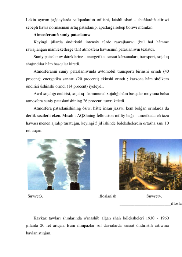 Lekin ayırım jaǵdaylarda vulqanlardıń otilishi, kúshli shań - shańlardıń eliriwi 
sebepli hawa normasınan artıq pataslanıp, apatlarǵa sebep bolıwı múmkin. 
 Atmosferanıń suniy pataslanıwı  
 Keyingi jıllarda óndiristiń intensiv túrde rawajlanıwı (bul hal hámme 
rawajlanǵan mámleketlerge tán) atmosfera hawasınıń pataslanıwın tezlatdi. 
 Suniy pataslanıw dáreklerine - energetika, sanaat kárxanaları, transport, xojalıq 
shıǵındılar hám basqalar kiredi. 
 Atmosferanıń suniy pataslanıwında avtomobil transportı birinshi orındı (40 
procent); energetika sanaatı (20 procenti) ekinshi orındı ; karxona hám shólkem 
óndirisi úshinshi orındı (14 procent) iyeleydi. 
 Awıl xojalıǵı óndirisi, xojalıq - kommunal xojalıǵı hám basqalar moynına bolsa 
atmosfera suniy pataslanishining 26 procenti tuwrı keledi. 
 Atmosfera pataslanishining ósiwi hátte insan jasawı kem bolǵan orınlarda da 
derlik sezilerli eken. Mısalı : AQShning İellouston milliy baǵı - amerikada eń taza 
hawası menen ajralıp turatuǵın, keyingi 5 jıl ishinde bólekshelerdiń ortasha sanı 10 
ret asqan. 
 
Suwret3.__________________________ifloslanish 
Suwret4. 
________________________ifloslan
 
 Kavkaz tawları shıńlarında o'rnashib alǵan shań bóleksheleri 1930 - 1960 
jıllarda 20 ret artqan. Bunı ilimpazlar sol davralarda sanaat óndiristiń artıwına 
baylanıstırǵan. 

