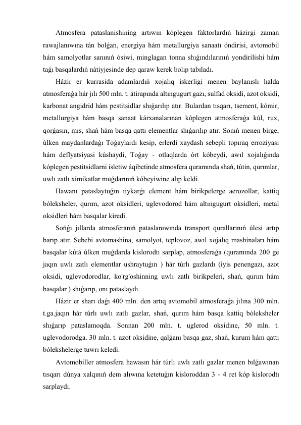  Atmosfera pataslanishining artıwın kóplegen faktorlardıń házirgi zaman 
rawajlanıwına tán bolǵan, energiya hám metallurgiya sanaatı óndirisi, avtomobil 
hám samolyotlar sanınıń ósiwi, minglagan tonna shıǵındılarınıń yondirilishi hám 
taǵı basqalardıń nátiyjesinde dep qaraw kerek bolıp tabıladı. 
 Házir er kurrasida adamlardıń xojalıq iskerligi menen baylanıslı halda 
atmosferaǵa hár jılı 500 mln. t. átirapında altıngugurt gazı, sulfad oksidi, azot oksidi, 
karbonat angidrid hám pestitsidlar shıǵarılıp atır. Bulardan tısqarı, tsement, kómir, 
metallurgiya hám basqa sanaat kárxanalarınan kóplegen atmosferaǵa kúl, rux, 
qorǵasın, mıs, shań hám basqa qattı elementlar shıǵarılıp atır. Sonıń menen birge, 
úlken maydanlardaǵı Toǵaylardı kesip, erlerdi xaydash sebepli topıraq erroziyası 
hám deflyatsiyasi kúshaydi, Toǵay - otlaqlarda órt kóbeydi, awıl xojalıǵında 
kóplegen pestitsidlarni isletiw áqibetinde atmosfera quramında shań, tútin, qurımlar, 
uwlı zatlı ximikatlar muǵdarınıń kóbeyiwine alıp keldi. 
 Hawanı pataslaytuǵın tiykarǵı element hám birikpelerge aerozollar, kattiq 
bóleksheler, qurım, azot oksidleri, uglevodorod hám altıngugurt oksidleri, metal 
oksidleri hám basqalar kiredi. 
 Sońǵı jıllarda atmosferanıń pataslanıwında transport qurallarınıń úlesi artıp 
barıp atır. Sebebi avtomashina, samolyot, teplovoz, awıl xojalıq mashinaları hám 
basqalar kútá úlken muǵdarda kislorodtı sarplap, atmosferaǵa (quramında 200 ge 
jaqın uwlı zatlı elementlar ushraytuǵın ) hár túrlı gazlardı (iyis penengazı, azot 
oksidi, uglevodorodlar, ko'rg'oshinning uwlı zatlı birikpeleri, shań, qurım hám 
basqalar ) shıǵarıp, onı pataslaydı. 
 Házir er sharı daǵı 400 mln. den artıq avtomobil atmosferaǵa jılına 300 mln. 
t.ga.jaqın hár túrlı uwlı zatlı gazlar, shań, qurım hám basqa kattiq bóleksheler 
shıǵarıp pataslamoqda. Sonnan 200 mln. t. uglerod oksidine, 50 mln. t. 
uglevodorodga. 30 mln. t. azot oksidine, qalǵanı basqa gaz, shań, kurum hám qattı 
bólekshelerge tuwrı keledi. 
 Avtomobiller atmosfera hawasın hár túrlı uwlı zatlı gazlar menen bılǵawınan 
tısqarı dúnya xalqınıń dem alıwına ketetuǵın kisloroddan 3 - 4 ret kóp kislorodtı 
sarplaydı. 
