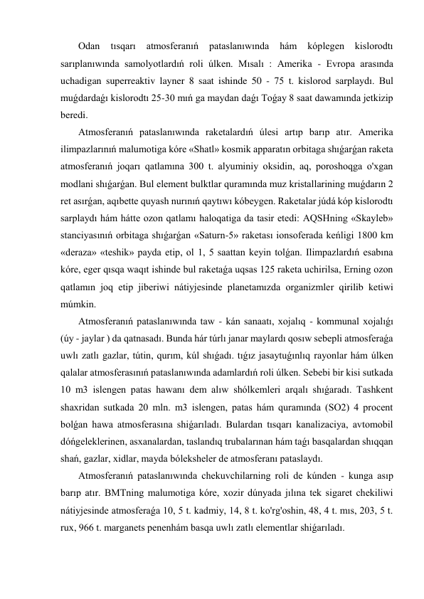  Odan 
tısqarı 
atmosferanıń 
pataslanıwında 
hám 
kóplegen 
kislorodtı 
sarıplanıwında samolyotlardıń roli úlken. Mısalı : Amerika - Evropa arasında 
uchadigan superreaktiv layner 8 saat ishinde 50 - 75 t. kislorod sarplaydı. Bul 
muǵdardaǵı kislorodtı 25-30 mıń ga maydan daǵı Toǵay 8 saat dawamında jetkizip 
beredi. 
 Atmosferanıń pataslanıwında raketalardıń úlesi artıp barıp atır. Amerika 
ilimpazlarınıń malumotiga kóre «Shatl» kosmik apparatın orbitaga shıǵarǵan raketa 
atmosferanıń joqarı qatlamına 300 t. alyuminiy oksidin, aq, poroshoqga o'xgan 
modlani shıǵarǵan. Bul element bulktlar quramında muz kristallarining muǵdarın 2 
ret asırǵan, aqıbette quyash nurınıń qaytıwı kóbeygen. Raketalar júdá kóp kislorodtı 
sarplaydı hám hátte ozon qatlamı haloqatiga da tasir etedi: AQSHning «Skayleb» 
stanciyasınıń orbitaga shıǵarǵan «Saturn-5» raketası ionsoferada keńligi 1800 km 
«deraza» «teshik» payda etip, ol 1, 5 saattan keyin tolǵan. Ilimpazlardıń esabına 
kóre, eger qısqa waqıt ishinde bul raketaǵa uqsas 125 raketa uchirilsa, Erning ozon 
qatlamın joq etip jiberiwi nátiyjesinde planetamızda organizmler qirilib ketiwi 
múmkin. 
 Atmosferanıń pataslanıwında taw - kán sanaatı, xojalıq - kommunal xojalıǵı    
(úy - jaylar ) da qatnasadı. Bunda hár túrlı janar maylardı qosıw sebepli atmosferaǵa 
uwlı zatlı gazlar, tútin, qurım, kúl shıǵadı. tıǵız jasaytuǵınlıq rayonlar hám úlken 
qalalar atmosferasınıń pataslanıwında adamlardıń roli úlken. Sebebi bir kisi sutkada 
10 m3 islengen patas hawanı dem alıw shólkemleri arqalı shıǵaradı. Tashkent 
shaxridan sutkada 20 mln. m3 islengen, patas hám quramında (SO2) 4 procent 
bolǵan hawa atmosferasına shiǵarıladı. Bulardan tısqarı kanalizaciya, avtomobil 
dóńgeleklerinen, asxanalardan, taslandıq trubalarınan hám taǵı basqalardan shıqqan 
shań, gazlar, xidlar, mayda bóleksheler de atmosferanı pataslaydı. 
 Atmosferanıń pataslanıwında chekuvchilarning roli de kúnden - kunga asıp 
barıp atır. BMTning malumotiga kóre, xozir dúnyada jılına tek sigaret chekiliwi 
nátiyjesinde atmosferaǵa 10, 5 t. kadmiy, 14, 8 t. ko'rg'oshin, 48, 4 t. mıs, 203, 5 t. 
rux, 966 t. marganets penenhám basqa uwlı zatlı elementlar shiǵarıladı. 
