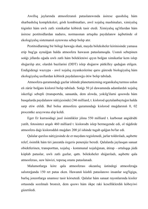  Awıllıq jaylarında atmosferanıń pataslanıwında ásirese qusshılıq hám 
sharbashılıq kompleksleri, gósh kombinatları, awıl xojalıq mashinaları, ximiyalıq 
tóginler hám uwlı zatlı ximikatlar kóbirek tasir etedi. Ximiyalıq ug'itlardan hám 
ásirese pestitsidlardan nadurıs, normasınan artıqsha paydalanıw áqibetinde ol 
ekologiyalıq sistemanıń aynıwına sebep bolıp atır. 
 Pestitsidlarning bir bólegi hawaǵa shań, mayda bóleksheler kórinisinde yamasa 
erip bug'ga aynalǵan halda atmosfera hawasın pataslamoqda. Usınıń sebepinen 
sońǵı jıllarda oǵada uwlı zatlı hám bólekleniwi qıyın bolǵan ximikatlar kem islep 
shıǵarılıp atır, olardıń bazilarini (DDT) islep shıǵarıw pútkilley qadaǵan etilgen. 
Endigidengi wazıypa - awıl xojalıq zıyankeslerine qarsı gúresde biologiyalıq hám 
ekologiyalıq usıllardan kóbirek paydalanıwǵa ótiw bolıp tabıladı. 
 Atmosfera quramındaǵı gazlar ishinde planetamizning organikalıq turmısı ushın 
eń zárúr bolǵanı kislorol bolıp tabıladı. Sońǵı 50 jıl dawamında adamlardıń xojalıq 
iskerligi sebepli (transportda, sanaatda, dem alıwda, yokilg'ilarni qosıwda hám 
basqalarda paydalanıw nátiyjesinde) 246 milliard, t. kislorod qaytalanbaytuǵın halda 
sarp etiw etildi. Bul bolsa atmosfera quramındaǵı kislorod muǵdarınıń 0, 02 
procentke azayıwına alıp keldi. 
 Eger Er kurrasidagi jasıl ósimlikler jılına 550 milliard t. karbonat angidridti 
yutib, fotosintez arqalı 460 milliard t. kislorodtı islep bermegende edi, ol táǵdirde 
atmosfera daǵı kisloroddıń muǵdarı 200 jıl ishinde tugab qalǵan bo'lar edi. 
 Qalalar qurılısı nátiyjesinde de er maydanı tegislenedi, jarlar toldırıladı, aqıbette 
relef, ósimlik hám tiri janzatda ózgeris penenjúz beredi. Qalalarda jaylasqan sanaat 
obiektlerinen, transporttan, xojalıq - kommunal xojalıǵınan, átirap - ortalıqqa júdá 
kóplab pataslar, uwlı zatlı gazlar, qattı. bóleksheler shiǵarıladı, aqıbette qala 
atmosferası, suw háwizi, topıraq oramı pataslanadı. 
 Malumotlarga kóre qala atmosferası okeanlıq ústindegi atmosferaǵa 
salıstırǵanda 150 ret patas eken. Hawanıń kúshli pataslanıwı insanlar sog'ligiga, 
barlıq jonzotlarga unamsız tasir kórsetedi. Qalalar hám sanaat rayonlarında kisiler 
ortasında sozılmalı bronxit, dem qısıwı hám ókpe raki keselliklerdiń kóbeyiwi 
gúzetiledi. 
