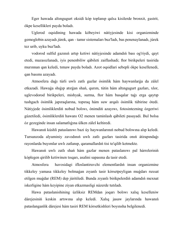 Eger hawada altıngugurt oksidi kóp toplanıp qalsa kisilerde bronxit, gastrit, 
ókpe kesellikleri payda boladı. 
 Uglerod oqsidining hawada kóbeyiwi nátiyjesinde kisi organizminde 
gemoglobin azayadı.júrek, qan - tamır sistemaları buz'ladı, bas penenaylanadı, júrek 
tez urib, uyku buz'ladı. 
 vodorod sulfid gazınıń artıp ketiwi nátiyjesinde adamdıń bası og'riydi, qayt 
etedi, mazasızlanadı, iyis penenbiliw qábileti zaiflashadi; ftor birikpeleri tasirida 
murınnan qan keledi, tımaw payda boladı. Azot oqsidlari sebepli ókpe kesellenedi, 
qan basımı azayadı. 
 Atmosfera daǵı túrli uwlı zatlı gazlar ósimlik hám haywanlarǵa da zálel 
etkazadi. Hawaǵa shıǵıp atırǵan shań, qurım, tútin hám altıngugurt gazları, xlor, 
uglevodorod birikpeleri, mishyak, surma, ftor hám basqalar taǵı erga qaytıp 
tushgach ósimlik japıraqlarına, topıraq hám suw arqalı ósimlik túbirine ótedi. 
Nátiyjede ósimliklerdiń nobud bolıwı, ónimdiń azayıwı, fotosintezning ózgeriwi 
gúzetiledi, ósimliklerdiń hawanı O2 menen taminlash qábileti pasayadi. Bul bolsa 
óz gezeginde insan salamatlıǵına úlken zálel keltiredi. 
 Hawanıń kúshli pataslanıwı bazi úy haywanlarınıń nobud bolıwına alıp keledi. 
Tursunzoda alyuminiy zavodınıń uwlı zatlı gazları tasirida onıń átirapındaǵı 
rayonlarda buyımlar uwlı zatlanıp, qaramallardıń tisi to'qilib ketmekte. 
 Hawanıń uwlı zatlı shań hám gazlar menen pataslanıwı pal hárreleriniń 
kóplegen qirilib ketiwinen tısqarı, asalini sapasına da tasir etedi. 
 Atmosfera 
havosidagi ifloslantiruvchi elementlardıń insan organizmine 
tikkeley yamasa tikkeley bolmaǵan zıyanlı tasir kórsetpeyligan muǵdarı ruxsat 
etilgen muǵdar (REM) dep júritiledi. Bunda zıyanlı birikpelerdiń adamdıń mexnat 
iskerligine hám keyipine ziyan etkazmasligi názerde tutıladı. 
 Hawa pataslanishining úzliksiz REMdan joqarı bolıwı xalıq keselleniw 
dárejesiniń keskin artıwına alıp keledi. Xalıq jasaw jaylarında hawanıń 
pataslanganlik dárejesi hám tasiri REM kórsetkishleri boyınsha belgilenedi. 
