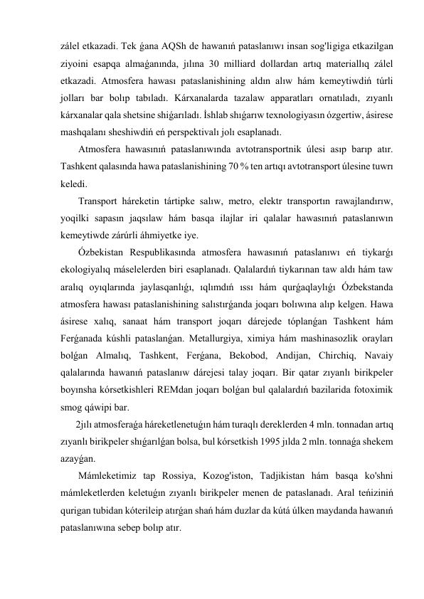 zálel etkazadi. Tek ǵana AQSh de hawanıń pataslanıwı insan sog'ligiga etkazilgan 
ziyoini esapqa almaǵanında, jılına 30 milliard dollardan artıq materiallıq zálel 
etkazadi. Atmosfera hawası pataslanishining aldın alıw hám kemeytiwdiń túrli 
jolları bar bolıp tabıladı. Kárxanalarda tazalaw apparatları ornatıladı, zıyanlı 
kárxanalar qala shetsine shiǵarıladı. İshlab shıǵarıw texnologiyasın ózgertiw, ásirese 
mashqalanı sheshiwdiń eń perspektivalı jolı esaplanadı. 
 Atmosfera hawasınıń pataslanıwında avtotransportnik úlesi asıp barıp atır. 
Tashkent qalasında hawa pataslanishining 70 % ten artıqı avtotransport úlesine tuwrı 
keledi. 
 Transport háreketin tártipke salıw, metro, elektr transportın rawajlandırıw, 
yoqilki sapasın jaqsılaw hám basqa ilajlar iri qalalar hawasınıń pataslanıwın 
kemeytiwde zárúrli áhmiyetke iye. 
 Ózbekistan Respublikasında atmosfera hawasınıń pataslanıwı eń tiykarǵı 
ekologiyalıq máselelerden biri esaplanadı. Qalalardıń tiykarınan taw aldı hám taw 
aralıq oyıqlarında jaylasqanlıǵı, ıqlımdıń ıssı hám qurǵaqlaylıǵı Ózbekstanda 
atmosfera hawası pataslanishining salıstırǵanda joqarı bolıwına alıp kelgen. Hawa 
ásirese xalıq, sanaat hám transport joqarı dárejede tóplanǵan Tashkent hám 
Ferǵanada kúshli pataslanǵan. Metallurgiya, ximiya hám mashinasozlik orayları 
bolǵan Almalıq, Tashkent, Ferǵana, Bekobod, Andijan, Chirchiq, Navaiy 
qalalarında hawanıń pataslanıw dárejesi talay joqarı. Bir qatar zıyanlı birikpeler 
boyınsha kórsetkishleri REMdan joqarı bolǵan bul qalalardıń bazilarida fotoximik 
smog qáwipi bar. 
2jılı atmosferaǵa háreketlenetuǵın hám turaqlı dereklerden 4 mln. tonnadan artıq 
zıyanlı birikpeler shıǵarılǵan bolsa, bul kórsetkish 1995 jılda 2 mln. tonnaǵa shekem 
azayǵan. 
 Mámleketimiz tap Rossiya, Kozog'iston, Tadjikistan hám basqa ko'shni 
mámleketlerden keletuǵın zıyanlı birikpeler menen de pataslanadı. Aral teńiziniń 
qurigan tubidan kóterileip atırǵan shań hám duzlar da kútá úlken maydanda hawanıń 
pataslanıwına sebep bolıp atır. 
